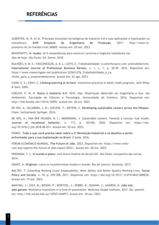 REFERÊNCIAS
1
1
ALBERTINI, M. R. et al. Principais inovações tecnológicas da Industria 4.0 e suas aplicações e implicações na
manufatura. XXIV Simpósio de Engenharia de Produção, 2017. http://www.re-
positorio.ufc.br/handle/riufc/60805. Acesso em: 20 out. 2023.
BENVENUTTI, M. Audaz: as 5 competências para construir carreiras e negócios inabaláveis nos
dias de hoje. São Paulo: Ed. Gente, 2018.
BULHÕES, D. M. S.; VASCONCELOS, A. B. L.; LEITE, E. Trabalhabilidade: o caminho para o em- preendedorismo.
International Journal of Profissional Business Review, v. 1, n. 1, p. 30-39. 2016. Disponível em:
https://www.researchgate.net/publication/325631276_Trabalhabilidade_o_ca-
minho_para_o_empreendedorismo. Acesso em: 22 ago. 2023.
CAHN, E. S.; GRAY, C. Lifelong learning at its best: innovative practices in adult credit programs. John Wiley
& Sons. 2005.
COELHO, P. M. N. Rumo à indústria 4.0. 2016. 65p. Dissertação (Mestrado em Engenharia e Ges- tão
Ambiental). Faculdade de Ciências e Tecnologia. Universidade de Coimbra, 2016. Disponível em:
http://hdl.handle.net/10316/36992. Acesso em: 20 out. 2023.
DE VOS, A.; DUJARDIN, J. M.; GIELENS, T.; MEYERS, C. Developing sustainable careers across the lifespan.
Cham, Switzerland: Springer. 2016.
DE VOS, A.; VAN DER HEIJDEN, B. I.; AKKERMANS, J. Sustainable careers: Towards a concep- tual model.
Journal of vocational behavior, n. 117, p. 103196, 2020. Disponível em: https://doi.
org/10.1016/j.jvb.2018.06.011. Acesso em: 20 out. 2023.
FEIMEC. Tudo o que você precisa saber sobre a 4ª Revolução Industrial e os desafios a serem
enfrentados para a sua implantação no Brasil. E-book. 2016.
FÓRUM ECONÔMICO MUNDIAL. The Future of Jobs. 2023. Disponível em: https://www.wefo-
rum.org/reports/the-future-of-jobs-report-2023/. Acesso em: 20 out. 2023.
FRIEDMAN, T. L. O mundo é plano: uma breve história do século XXI. São Paulo: Companhia das Letras,
2014.
GRANT, A. Originais: como os inconformistas mudam o mundo. Rio de Janeiro: Sextante, 2017.
MALTBY, T. Extending Working Lives? Employability, Work Ability and Better Quality Working Lives. Social
Policy and Society, v. 10, p. 299-308, 2011. Disponível em: https://doi.org/10.1017/ S1474746411000030.
Acesso em: 19 out. 2023.
MANYIKA, J.; CHUI, M.; BISSON, P.; WOETZEL, J.; DOBBS, R.; BUGHIN, J.; AHARON, D. Jobs lost,
jobs gained: Workforce transitions in a time of automation. McKinsey Global Institute, 2017. Dis- ponível
em: http://hdl.voced.edu.au/10707/444873. Acesso em: 18 out. 2023.
 