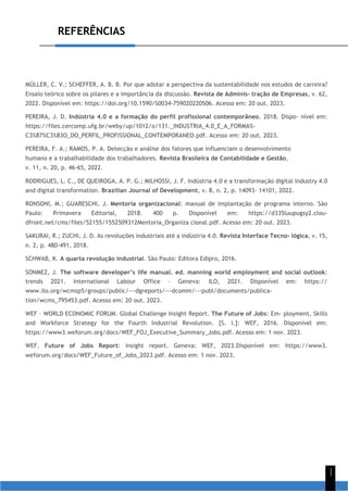 REFERÊNCIAS
1
1
MÜLLER, C. V.; SCHEFFER, A. B. B. Por que adotar a perspectiva da sustentabilidade nos estudos de carreira?
Ensaio teórico sobre os pilares e a importância da discussão. Revista de Adminis- tração de Empresas, v. 62,
2022. Disponível em: https://doi.org/10.1590/S0034-759020220506. Acesso em: 20 out. 2023.
PEREIRA, J. D. Indústria 4.0 e a formação do perfil profissional contemporâneo. 2018. Dispo- nível em:
https://files.cercomp.ufg.br/weby/up/1012/o/131._INDUSTRIA_4.0_E_A_FORMA%-
C3%87%C3%83O_DO_PERFIL_PROFISSIONAL_CONTEMPORANEO.pdf. Acesso em: 20 out. 2023.
PEREIRA, F. A.; RAMOS, P. A. Detecção e análise dos fatores que influenciam o desenvolvimento
humano e a trabalhabilidade dos trabalhadores. Revista Brasileira de Contabilidade e Gestão,
v. 11, n. 20, p. 46-65, 2022.
RODRIGUES, L. C., DE QUEIROGA, A. P. G.; MILHOSSI, J. F. Indústria 4.0 e a transformação digital Industry 4.0
and digital transformation. Brazilian Journal of Development, v. 8, n. 2, p. 14093- 14101, 2022.
RONSONI, M.; GUARESCHI, J. Mentoria organizacional: manual de implantação de programa interno. São
Paulo: Primavera Editorial, 2018. 400 p. Disponível em: https://d335luupugsy2.clou-
dfront.net/cms/files/52155/1552509312Mentoria_Organiza cional.pdf. Acesso em: 20 out. 2023.
SAKURAI, R.; ZUCHI, J. D. As revoluções industriais até a indústria 4.0. Revista Interface Tecno- lógica, v. 15,
n. 2, p. 480-491, 2018.
SCHWAB, K. A quarta revolução industrial. São Paulo: Editora Edipro, 2016.
SONMEZ, J. The software developer’s life manual. ed. manning world employment and social outlook:
trends 2021. International Labour Office – Geneva: ILO, 2021. Disponível em: https://
www.ilo.org/wcmsp5/groups/public/---dgreports/---dcomm/---publ/documents/publica-
tion/wcms_795453.pdf. Acesso em: 20 out. 2023.
WEF – WORLD ECONOMIC FORUM. Global Challenge Insight Report. The Future of Jobs: Em- ployment, Skills
and Workforce Strategy for the Fourth Industrial Revolution. [S. l.]: WEF, 2016. Disponível em:
https://www3.weforum.org/docs/WEF_FOJ_Executive_Summary_Jobs.pdf. Acesso em: 1 nov. 2023.
WEF. Future of Jobs Report: Insight report. Geneva: WEF, 2023.Disponível em: https://www3.
weforum.org/docs/WEF_Future_of_Jobs_2023.pdf. Acesso em: 1 nov. 2023.
 