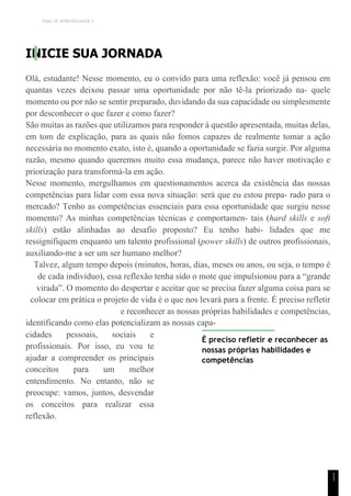 TEMA DE APRENDIZAGEM 5
1
1
INICIE SUA JORNADA
Olá, estudante! Nesse momento, eu o convido para uma reflexão: você já pensou em
quantas vezes deixou passar uma oportunidade por não tê-la priorizado na- quele
momento ou por não se sentir preparado, duvidando da sua capacidade ou simplesmente
por desconhecer o que fazer e como fazer?
São muitas as razões que utilizamos para responder à questão apresentada, muitas delas,
em tom de explicação, para as quais não fomos capazes de realmente tomar a ação
necessária no momento exato, isto é, quando a oportunidade se fazia surgir. Por alguma
razão, mesmo quando queremos muito essa mudança, parece não haver motivação e
priorização para transformá-la em ação.
Nesse momento, mergulhamos em questionamentos acerca da existência das nossas
competências para lidar com essa nova situação: será que eu estou prepa- rado para o
mercado? Tenho as competências essenciais para essa oportunidade que surgiu nesse
momento? As minhas competências técnicas e comportamen- tais (hard skills e soft
skills) estão alinhadas ao desafio proposto? Eu tenho habi- lidades que me
ressignifiquem enquanto um talento profissional (power skills) de outros profissionais,
auxiliando-me a ser um ser humano melhor?
Talvez, algum tempo depois (minutos, horas, dias, meses ou anos, ou seja, o tempo é
de cada indivíduo), essa reflexão tenha sido o mote que impulsionou para a “grande
virada”. O momento do despertar e aceitar que se precisa fazer alguma coisa para se
colocar em prática o projeto de vida é o que nos levará para a frente. É preciso refletir
e reconhecer as nossas próprias habilidades e competências,
identificando como elas potencializam as nossas capa-
cidades pessoais, sociais e
profissionais. Por isso, eu vou te
ajudar a compreender os principais
conceitos para um melhor
entendimento. No entanto, não se
preocupe: vamos, juntos, desvendar
os conceitos para realizar essa
reflexão.
É preciso refletir e reconhecer as
nossas próprias habilidades e
competências
 