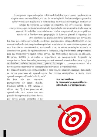 UNICESUMAR
As empresas impactadas pelas políticas de lockdown precisaram rapidamente se
adaptar a uma nova realidade, e o uso da tecnologia foi fundamental para garantir a
sobrevivência dos negócios e a continuidade na prestação de serviços em todos os
setores da economia. A exceção se concentrou nos serviços consi- derados
emergenciais, que continuaram atendendo à população em um modelo tradicional de
contrato de trabalho: presencialmente, porém, resguardando-se pelas políticas
restritivas, a fim de evitar a propagação da doença e garantir a segurança dos
profissionais e da população para a continuidade das atividades.
Em face do cenário apresentado, os demais profissionais, independentemente se eles
eram oriundos do sistema privado ou público, imediatamente, necessi- taram passar por
uma imersão no mundo on-line, aprendendo o uso de novas tecnologias, recursos de
comunicação, gestão de equipes remotas e, sobretudo, adquirindo novas competências,
para que fosse possível seguir com as ativida- des profissionais e pessoais do dia a dia.
Bergamini (2008) já defendia a importância da reorganização frequente de
competências frente às mudanças nas organizações como forma de sobrevivência, já que
os desafios também mudam com o passar do tempo e, consequentemente, há a
necessidade de rearranjar as competências individuais e organizacionais.
Foi preciso buscar novos conhecimentos e, para isso, foi necessário reapren- der a partir
de novos processos de aprendizagem. Foi preciso ressignificar a forma como
aprendemos para além da “sala de aula”.
De fato, nós nos tornamos
protagonistas do apren- dizado.
Coutinho (2022, p. 188) reforça e
afirma que “[...] no processo de
aprendizado, cada pessoa tem sua
parcela de responsabilidade na busca
por novos conhe- cimentos e no
desenvolvimento de suas
competências”.
Há a necessidade
de rearranjar as competências
individuais e organizacionais
1
1
1
 