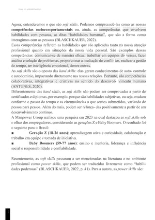 TEMA DE APRENDIZAGEM 5
1
1
Agora, entenderemos o que são soft skills. Podemos compreendê-las como as nossas
competências sociocomportamentais ou, ainda, as competências que envolvem
habilidades com pessoas, as ditas “habilidades humanas”, que são a forma como
interagimos com as pessoas (BLASCHKAUER, 2022).
Essas competências refletem as habilidades que são aplicadas tanto na nossa atuação
profissional quanto em situações da nossa vida pessoal. São exemplos dessas
competências: comunicar-se de maneira eficaz, trabalhar em equipes di- versas, fazer
análise e solução de problemas, proporcionar a mediação de confli- tos, realizar a gestão
do tempo, ter inteligência emocional, dentre outras.
As soft skills são o oposto das hard skills: elas geram conhecimentos de auto- controle
e autodomínio, impactando diretamente nas nossas relações. Portanto, são competências
colaborativas, integrativas e criativas no sentido do desenvol- vimento humano
(ANTUNES, 2020).
Diferentemente das hard skills, as soft skills não podem ser comprovadas a partir de
certificados e diplomas, por exemplo, porque são habilidades subjetivas, ou seja, mudam
conforme o passar do tempo e as circunstâncias a que somos submetidos, variando de
pessoa para pessoa. Além do mais, podem ser reforça- das positivamente a partir de um
desenvolvimento contínuo.
A Manpower Group realizou uma pesquisa em 2023 na qual destacou as soft skills sob
o olhar dos empregadores, considerando as gerações Z e Baby Boomers. O resultado foi
o seguinte para o Brasil:
■ Geração Z (18-26 anos): aprendizagem ativa e curiosidade, colaboração e
trabalho em equipe e tomada de iniciativa.
■ Baby Boomers (59-77 anos): ensino e mentoria, liderança e influência
social e responsabilidade e confiabilidade.
Recentemente, as soft skills passaram a ser mencionadas na literatura e no ambiente
profissional como power skills, que podem ser traduzidas livremente como “habili-
dades poderosas” (BLASCHKAUER, 2022, p. 41). Para a autora, as power skills são:
 