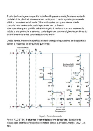 A principal vantagem da partida estrela-triângulo é a redução da corrente de
partida inicial, diminuindo o estresse tanto para o motor quanto para a rede
elétrica. Isso é especialmente útil em situações em que a demanda de
corrente no momento da partida pode ser um problema.
Vale ressaltar que a partida estrela-triângulo é mais comum em motores de
média e alta potência, e seu uso pode depender das condições específicas do
sistema elétrico e das características do motor.
Dessa forma, monte uma partida estrela-triângulo equivalente ao diagrama a
seguir e responda às seguintes questões:
Fonte: ALGETEC. Soluções Tecnológicas em Educação. Bancada de
instalações elétricas industriais e energia eólica. Salvador: Alfatec, [2021]. p.
185.
 