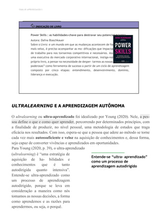 TEMA DE APRENDIZAGEM 5
INDICAÇÃO DE LIVRO
Power Skills : as habilidades-chave para destravar seu potencial máximo
Autora: Dafna Blaschkauer
Sobre o Livro: e um mundo em que as mudanças acontecem de forma cada vez
mais veloz, é preciso acompanhar as mo- dificações que impactam o mercado
de trabalho para nos tornarmos competitivos e necessários. Assim, a autora
uma executiva do mercado corporativo internacional, instiga-nos, a partir do
próprio livro, a pensar na necessidade de desper- tarmos as nossas “habilidades
poderosas” como ferramenta de sucesso a partir de um ciclo de aprendizagem
composto por cinco etapas: entendimento, desenvolvimento, domínio,
liderança e execução.
ULTRALEARNING E A APRENDIZAGEM AUTÔNOMA
O ultralearning ou ultra-aprendizado foi idealizado por Young (2020). Nele, a pes-
soa define o que e como quer aprender, percorrendo por determinados princípios, com
a finalidade de produzir, no nível pessoal, uma metodologia de estudos que traga
eficácia nos resultados. Com isso, espera-se que a pessoa que adere ao método se torne
cada vez mais autossuficiente e veloz na aquisição de conhecimentos e, dessa forma,
seja capaz de converter vivências e aprendizados em oportunidades.
Para Young (2020, p. 39), o ultra-aprendizado
(ultralearning) é “uma estratégia de
aquisição de ha- bilidades e
conhecimentos que é tanto
autodirigida quanto intensiva”.
Entende-se ultra-aprendizado como
um processo de aprendizagem
autodirigido, porque se leva em
consideração a maneira como nós
tomamos as nossas decisões, a forma
como aprendemos e as razões para
aprendermos, ou seja, o porquê.
Entende-se “ultra- aprendizado”
como um processo de
aprendizagem autodirigido
 