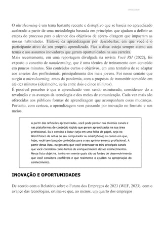 UNICESUMAR
O ultralearning é um tema bastante recente e disruptivo que se baseia no aprendizado
acelerado a partir de uma metodologia baseada em princípios que ajudam a definir as
etapas do processo para o alcance dos objetivos de apren- dizagem que impactam as
nossas habilidades. Trata-se da aprendizagem por descobertas, em que você é o
participante ativo do seu próprio aprendizado. Fica a dica: esteja sempre atento aos
temas e aos assuntos inovadores que geram oportunidades na sua carreira.
Mais recentemente, em uma reportagem divulgada na revista Você RH (2022), foi
exposto o conceito de nanolearning, que é uma técnica de treinamento com conteúdo
em poucos minutos. São conteúdos curtos e objetivos, em uma tentativa de se adaptar
aos anseios dos profissionais, principalmente dos mais jovens. Foi nesse cenário que
surgiu o microlearning, antes da pandemia, com a proposta de transmitir conteúdo em
até dez minutos (idealmente, seria entre dois e cinco minutos).
É possível perceber é que o aprendizado vem sendo estruturado, consideran- do a
revolução e os avanços da tecnologia e dos meios de comunicação. Cada vez mais são
oferecidas aos públicos formas de aprendizagem que acompanham essas mudanças.
Portanto, com certeza, a aprendizagem vem passando por inovação no formato e nos
meios.
A partir das reflexões apresentadas, você pode pensar nos diversos canais e
nas plataformas de conteúdo rápido que geram aprendizados na sua área
profissional. Eu o convido a listar (seja em uma folha de papel, seja no
Word/bloco de notas do seu computador ou smartphone) os canais em que,
hoje, você tem buscado conteúdos para o seu aprimoramento profissional. A
partir dessa lista, eu gostaria que você ordenasse os três principais canais
que você considera como fontes de enriquecimento desses conhecimentos.
Nessa lista objetiva, tenha em mente quais são as fontes de desenvolvimento
que você considera confiáveis e que realmente o ajudam na apropriação do
conhecimento.
INOVAÇÃO E OPORTUNIDADES
De acordo com o Relatório sobre o Futuro dos Empregos de 2023 (WEF, 2023), com o
avanço das tecnologias, estima-se que, ao menos, um quarto dos empregos
 