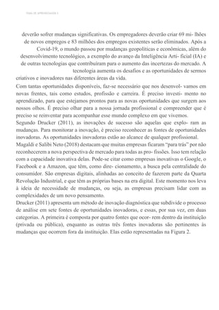 TEMA DE APRENDIZAGEM 5
deverão sofrer mudanças significativas. Os empregadores deverão criar 69 mi- lhões
de novos empregos e 83 milhões dos empregos existentes serão eliminados. Após a
Covid-19, o mundo passou por mudanças geopolíticas e econômicas, além do
desenvolvimento tecnológico, a exemplo do avanço da Inteligência Arti- ficial (IA) e
de outras tecnologias que contribuíram para o aumento das incertezas do mercado. A
tecnologia aumenta os desafios e as oportunidades de sermos
criativos e inovadores nas diferentes áreas da vida.
Com tantas oportunidades disponíveis, faz-se necessário que nos desenvol- vamos em
novas frentes, tais como estudos, profissão e carreira. É preciso investi- mento no
aprendizado, para que estejamos prontos para as novas oportunidades que surgem aos
nossos olhos. É preciso olhar para a nossa jornada profissional e compreender que é
preciso se reinventar para acompanhar esse mundo complexo em que vivemos.
Segundo Drucker (2011), as inovações de sucesso são aquelas que explo- ram as
mudanças. Para monitorar a inovação, é preciso reconhecer as fontes de oportunidades
inovadoras. As oportunidades inovadoras estão ao alcance de qualquer profissional.
Magaldi e Salibi Neto (2018) destacam que muitas empresas ficaram “para trás” por não
reconhecerem a nova perspectiva de mercado para todas as pro- fissões. Isso tem relação
com a capacidade inovativa delas. Pode-se citar como empresas inovativas o Google, o
Facebook e a Amazon, que têm, como dire- cionamento, a busca pela centralidade do
consumidor. São empresas digitais, alinhadas ao conceito de fazerem parte da Quarta
Revolução Industrial, e que têm as próprias bases na era digital. Este momento nos leva
à ideia de necessidade de mudanças, ou seja, as empresas precisam lidar com as
complexidades de um novo pensamento.
Drucker (2011) apresenta um método de inovação diagnóstica que subdivide o processo
de análise em sete fontes de oportunidades inovadoras, e essas, por sua vez, em duas
categorias. A primeira é composta por quatro fontes que ocor- rem dentro da instituição
(privada ou pública), enquanto as outras três fontes inovadoras são pertinentes às
mudanças que ocorrem fora da instituição. Elas estão representadas na Figura 2.
 