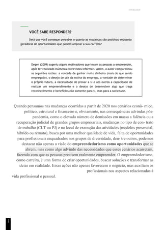 UNICESUMAR
1
4
Degen (2009) sugeriu alguns motivadores que levam as pessoas a empreender,
após ter realizado inúmeras entrevistas informais. Assim, o autor compartilhou
as seguintes razões: a vontade de ganhar muito dinheiro (mais do que sendo
empregado), o desejo de sair da rotina do emprego, a vontade de determinar
o próprio futuro, a necessidade de provar a si e aos outros a capacidade de
realizar um empreendimento e o desejo de desenvolver algo que traga
reconhecimento e benefícios não somente para si, mas para a sociedade.
Quando pensamos nas mudanças ocorridas a partir de 2020 nos cenários econô- mico,
político, estrutural e financeiro e, obviamente, nas consequências advindas pós-
pandemia, como o elevado número de demissões em massa a falência ou a
recuperação judicial de grandes grupos empresariais, mudanças no tipo de con- trato
de trabalho (CLT ou PJ) e no local de execução das atividades (modelos presencial,
híbrido ou remoto), busca por uma melhor qualidade de vida, falta de oportunidades
para profissionais enquadrados nos grupos de diversidade, den- tre outros, podemos
destacar não apenas a visão do empreendedorismo como oportunidades que se
abrem, mas como algo advindo das necessidades que esses cenários acarretam,
fazendo com que as pessoas precisem realmente empreender. O empreendedorismo,
como carreira, é uma forma de criar oportunidades, buscar soluções e transformar as
ideias em realidade. Essas ações não apenas favorecem o negócio, mas auxiliam os
profissionais nos aspectos relacionados à
vida profissional e pessoal.
VOCÊ SABE RESPONDER?
Será que você consegue perceber o quanto as mudanças são positivas enquanto
geradoras de oportunidades que podem ampliar a sua carreira?
 