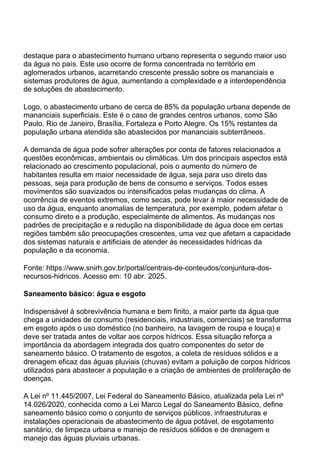 destaque para o abastecimento humano urbano representa o segundo maior uso
da água no país. Este uso ocorre de forma concentrada no território em
aglomerados urbanos, acarretando crescente pressão sobre os mananciais e
sistemas produtores de água, aumentando a complexidade e a interdependência
de soluções de abastecimento.
Logo, o abastecimento urbano de cerca de 85% da população urbana depende de
mananciais superficiais. Este é o caso de grandes centros urbanos, como São
Paulo, Rio de Janeiro, Brasília, Fortaleza e Porto Alegre. Os 15% restantes da
população urbana atendida são abastecidos por mananciais subterrâneos.
A demanda de água pode sofrer alterações por conta de fatores relacionados a
questões econômicas, ambientais ou climáticas. Um dos principais aspectos está
relacionado ao crescimento populacional, pois o aumento do número de
habitantes resulta em maior necessidade de água, seja para uso direto das
pessoas, seja para produção de bens de consumo e serviços. Todos esses
movimentos são suavizados ou intensificados pelas mudanças do clima. A
ocorrência de eventos extremos, como secas, pode levar à maior necessidade de
uso da água, enquanto anomalias de temperatura, por exemplo, podem afetar o
consumo direto e a produção, especialmente de alimentos. As mudanças nos
padrões de precipitação e a redução na disponibilidade de água doce em certas
regiões também são preocupações crescentes, uma vez que afetam a capacidade
dos sistemas naturais e artificiais de atender às necessidades hídricas da
população e da economia.
Fonte: https://www.snirh.gov.br/portal/centrais-de-conteudos/conjuntura-dos-
recursos-hidricos. Acesso em: 10 abr. 2025.
Saneamento básico: água e esgoto
Indispensável à sobrevivência humana e bem finito, a maior parte da água que
chega a unidades de consumo (residenciais, industriais, comerciais) se transforma
em esgoto após o uso doméstico (no banheiro, na lavagem de roupa e louça) e
deve ser tratada antes de voltar aos corpos hídricos. Essa situação reforça a
importância da abordagem integrada dos quatro componentes do setor de
saneamento básico. O tratamento de esgotos, a coleta de resíduos sólidos e a
drenagem eficaz das águas pluviais (chuvas) evitam a poluição de corpos hídricos
utilizados para abastecer a população e a criação de ambientes de proliferação de
doenças.
A Lei nº 11.445/2007, Lei Federal do Saneamento Básico, atualizada pela Lei nº
14.026/2020, conhecida como a Lei Marco Legal do Saneamento Básico, define
saneamento básico como o conjunto de serviços públicos, infraestruturas e
instalações operacionais de abastecimento de água potável, de esgotamento
sanitário, de limpeza urbana e manejo de resíduos sólidos e de drenagem e
manejo das águas pluviais urbanas.
 