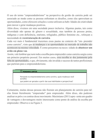 TEMA DE APRENDIZAGEM 5
1
4
O uso do termo “empreendedorismo” na perspectiva da gestão da carreira pode ser
associado ao modo como as pessoas enfrentam os desafios, como elas aproveitam as
oportunidades, como oferecem soluções e como utilizam as habi- lidades de criatividade
para inovar e gerar mudanças positivas.
Além disso, vivemos em uma sociedade pouco inclusiva. Algumas pautas, tais como
diversidade não apenas de gênero e sexualidade, mas também de pessoas pretas,
indígenas e com deficiência, etarismo, refugiados, público feminino etc., reforçam a
necessidade de reestruturação de carreira.
Cada vez mais é fundamental trazermos essas pautas no contexto do “em- preender
como carreira”, visto que as mudanças e as oportunidades no mercado de trabalho não
acontecem na mesma velocidade. É como pensarmos na neces- sidade de abastecer um
avião em pleno voo.
Assim, vale lembrar que nem toda a escolha para empreender como carreira surgiu como
um primeiro propósito pessoal. Em muitos casos, essa escolha se deu justamente pela
falta de oportunidades, o que, obviamente, não invalida o sucesso de tantos profissionais
que partiram para o empreendedorismo.
PENSANDO JUNTOS
Pensando no empreendedorismo como carreira, quais mudanças você
acredita
que podem ser geradas a partir das suas habilidades e perspectivas?
Certamente, muitas dessas pessoas não fizeram um planejamento de carreira para tal:
elas foram literalmente “empurradas” para empreender. Além disso, não puderam
analisar os prós e os contras desse movimento. Maximiano (2011) apre- senta um quadro
de vantagens e desvantagens muito interessante como ponto de análise da escolha por
empreender. Observe-o na Figura 3.
 