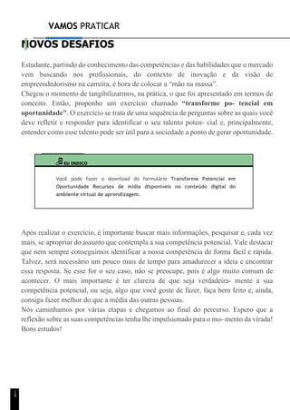 VAMOS PRATICAR
1
4
NOVOS DESAFIOS
Estudante, partindo do conhecimento das competências e das habilidades que o mercado
vem buscando nos profissionais, do contexto de inovação e da visão de
empreendedorismo na carreira, é hora de colocar a “mão na massa”.
Chegou o momento de tangibilizarmos, na prática, o que foi apresentado em termos de
conceito. Então, proponho um exercício chamado “transforme po- tencial em
oportunidade”. O exercício se trata de uma sequência de perguntas sobre as quais você
deve refletir e responder para identificar o seu talento poten- cial e, principalmente,
entender como esse talento pode ser útil para a sociedade a ponto de gerar oportunidade.
EU INDICO
Você pode fazer o download do formulário Transforme Potencial em
Oportunidade Recursos de mídia disponíveis no conteúdo digital do
ambiente virtual de aprendizagem.
Após realizar o exercício, é importante buscar mais informações, pesquisar e, cada vez
mais, se apropriar do assunto que contempla a sua competência potencial. Vale destacar
que nem sempre conseguimos identificar a nossa competência de forma fácil e rápida.
Talvez, será necessário um pouco mais de tempo para amadurecer a ideia e encontrar
essa resposta. Se esse for o seu caso, não se preocupe, pois é algo muito comum de
acontecer. O mais importante é ter clareza de que seja verdadeira- mente a sua
competência potencial, ou seja, algo que você goste de fazer, faça bem feito e, ainda,
consiga fazer melhor do que a média das outras pessoas.
Nós caminhamos por várias etapas e chegamos ao final do percurso. Espero que a
reflexão sobre as suas competências tenha lhe impulsionado para o mo- mento da virada!
Bons estudos!
 