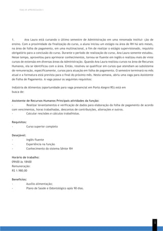 TEMA DE APRENDIZAGEM 5
1
4
1. Ana Laura está cursando o último semestre de Administração em uma renomada institui- ção de
ensino. Com a proximidade da finalização do curso, a aluna iniciou um estágio na área de RH há seis meses,
na área de folha de pagamento, em uma multinacional, a fim de realizar o estágio supervisionado, requisito
obrigatório para a conclusão do curso. Durante o período de realização do curso, Ana Laura somente estudou.
Nesse tempo, aproveitou para aprimorar conhecimentos, tornou-se fluente em inglês e realizou mais de vinte
cursos de extensão em diversas áreas da Administração. Quando Ana Laura realizou cursos na área de Recursos
Humanos, ela se identificou com a área. Então, resolveu se qualificar em cursos que atendiam ao subsistema
de remuneração, especificamente, cursos para atuação em folha de pagamento. O semestre terminará no mês
atual e a formatura está prevista para o final do próximo mês. Nesta semana, abriu uma vaga para Assistente
de Folha de Pagamento. A vaga possui os seguintes requisitos:
Indústria de Alimentos (oportunidade para vaga presencial em Porto Alegre/RS) está em
busca de:
Assistente de Recursos Humanos Principais atividades da função:
- Realizar levantamentos e verificação de dados para elaboração da folha de pagamento de acordo
com vencimentos, horas trabalhadas, descontos de contribuições, alterações e outros.
- Calcular rescisões e cálculos trabalhistas.
Requisitos:
- Curso superior completo
Desejável:
- Inglês fluente
- Experiência na função
- Conhecimento do sistema Sênior RH
Horário de trabalho:
09h00 às 18h00
Remuneração:
R$ 1.980,00
Benefícios:
- Auxílio alimentação;
- Plano de Saúde e Odontológico após 90 dias.
 