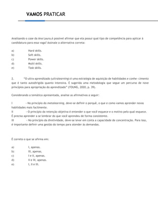 VAMOS PRATICAR
Analisando o case da Ana Laura,é possível afirmar que ela possui qual tipo de competência para aplicar à
candidatura para essa vaga? Assinale a alternativa correta:
a) Hard skills.
b) Soft skills.
c) Power skills.
d) Multi skills.
e) Task skills.
2. “O ultra-aprendizado (ultralearning) é uma estratégia de aquisição de habilidades e conhe- cimento
que é tanto autodirigida quanto intensiva. É sugerida uma metodologia que segue um percurso de nove
princípios para apropriação do aprendizado” (YOUNG, 2020, p. 39).
Considerando a temática apresentada, analise as afirmativas a seguir:
I - No princípio do metalearning, deve-se definir o porquê, o que e como vamos aprender novas
habilidades mais facilmente.
II - O princípio da retenção objetiva é entender o que você esquece e o motivo pelo qual esquece.
É preciso aprender a se lembrar do que você aprendeu de forma consistente.
III - No princípio da diretividade, deve-se levar em conta a capacidade de concentração. Para isso,
é importante definir uma gestão do tempo para atender às demandas.
É correto o que se afirma em:
a) I, apenas.
b) III, apenas.
c) I e II, apenas.
d) II e III, apenas.
e) I, II e III.
 