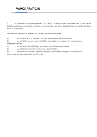 VAMOS PRATICAR
3. As competências comportamentais (soft skills) são tão ou mais relevantes para o mercado de
trabalho quanto as competências técnicas. Cada vez mais esse rol de competências vem sendo valorizado
entre os profissionais.
Considerando o enunciado apresentado, assinale a alternativa correta:
a) Na Indústria 4.0, as soft skills são mais relevantes do que as hard skills.
b) As soft skills sempre foram habilidades valorizadas em processos de recrutamento e
seleção tradicionais.
c) As soft skills são habilidades que podem ser facilmente aprendidas.
d) As soft skills podem ser mensuradas e quantificadas.
e) Resolução de conflitos, senso de liderança, proatividade, autogestão e comunicação
interpessoal são alguns exemplos de soft skills.
 