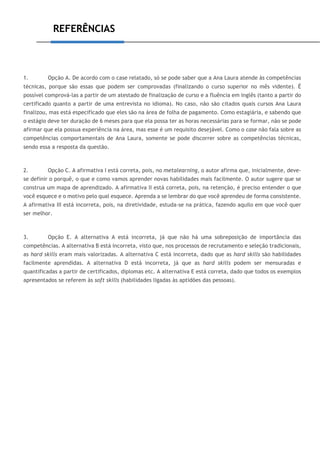 REFERÊNCIAS
1. Opção A. De acordo com o case relatado, só se pode saber que a Ana Laura atende às competências
técnicas, porque são essas que podem ser comprovadas (finalizando o curso superior no mês vidente). É
possível comprová-las a partir de um atestado de finalização de curso e a fluência em inglês (tanto a partir do
certificado quanto a partir de uma entrevista no idioma). No caso, não são citados quais cursos Ana Laura
finalizou, mas está especificado que eles são na área de folha de pagamento. Como estagiária, e sabendo que
o estágio deve ter duração de 6 meses para que ela possa ter as horas necessárias para se formar, não se pode
afirmar que ela possua experiência na área, mas esse é um requisito desejável. Como o case não fala sobre as
competências comportamentais de Ana Laura, somente se pode discorrer sobre as competências técnicas,
sendo essa a resposta da questão.
2. Opção C. A afirmativa I está correta, pois, no metalearning, o autor afirma que, inicialmente, deve-
se definir o porquê, o que e como vamos aprender novas habilidades mais facilmente. O autor sugere que se
construa um mapa de aprendizado. A afirmativa II está correta, pois, na retenção, é preciso entender o que
você esquece e o motivo pelo qual esquece. Aprenda a se lembrar do que você aprendeu de forma consistente.
A afirmativa III está incorreta, pois, na diretividade, estuda-se na prática, fazendo aquilo em que você quer
ser melhor.
3. Opção E. A alternativa A está incorreta, já que não há uma sobreposição de importância das
competências. A alternativa B está incorreta, visto que, nos processos de recrutamento e seleção tradicionais,
as hard skills eram mais valorizadas. A alternativa C está incorreta, dado que as hard skills são habilidades
facilmente aprendidas. A alternativa D está incorreta, já que as hard skills podem ser mensuradas e
quantificadas a partir de certificados, diplomas etc. A alternativa E está correta, dado que todos os exemplos
apresentados se referem às soft skills (habilidades ligadas às aptidões das pessoas).
 