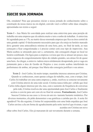 TEMA DE APRENDIZAGEM 6
1
5
INICIE SUA JORNADA
Olá, estudante! Para que possamos iniciar a nossa jornada do conhecimento sobre a
construção da nossa marca na era digital, convido você a refletir sobre duas situações
apresentadas nos textos a seguir:
Texto 1 - Ana Maria foi convidada para realizar uma entrevista para uma posição de
trabalho em uma empresa que ela admira muito e tem o sonho de trabalhar. A entrevista
foi agendada para as 17h, na matriz dessa renomada empresa que fica na área central de
uma grande capital. O deslocamento necessário para que ela esteja no horário marcado
deve garantir uma antecedência mínima de uma hora, pois, no final da tarde, as ruas
começam a ficar congestionadas e é preciso contar com esse tipo de imprevisto. Ana
Maria acabou se atrasando para sair e, certamente, não conseguirá chegar ao local no
horário combinado. Ela ligou para a empresa e avisou que iria se atrasar um pouco, mas
como esqueceu do congestionamento típico de cidades grandes, seu atraso foi de quase
uma hora. Ao chegar, a entrevis- tadora estava nitidamente desapontada, pois a vaga era
justamente para a área de Gestão de Projetos e esse evento acabou interferindo na
performance de ambas, até porque Ana Maria não conseguiu justificar o seu atraso.
Texto 2 - José Carlos, há muito tempo, mantinha interesse amoroso por Cristina.
Quando se conheceram, eram apenas colegas de trabalho, mas, com o tempo, José
Carlos foi trabalhar em uma outra empresa e, então, resolveu se conectar novamente
com Cristina através de uma rede social. Cristina nunca tinha per- cebido que José
Carlos tinha algum interesse por ela, mas, com o aumento da frequência de conversas
pela rede, Cristina resolveu dar uma oportunidade para José Carlos e finalmente
aceitou o convite para sair com ele no final de semana. Pontualmente, José Carlos
buscou Cristina na sua casa e a levou em um res- taurante bastante romântico. Por
diversos momentos, ele pôde demonstrar a sua gentileza e carinho por ela. A noite foi
agradável! No dia seguinte, Cristina foi surpreendida com uma linda orquídea que José
Carlos enviou a ela em forma de agradecimento pela noite incrível que tiveram, o que
acendeu em Cristina um novo
olhar sobre José Carlos. Eles já marcaram de sair novamente durante a semana.
 