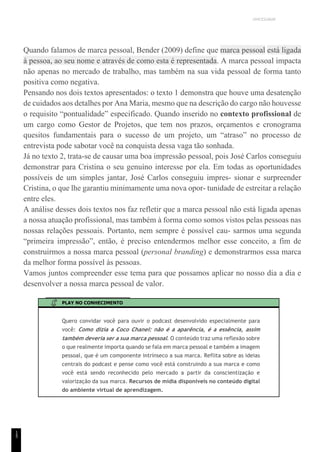 UNICESUMAR
1
5
Quando falamos de marca pessoal, Bender (2009) define que marca pessoal está ligada
à pessoa, ao seu nome e através de como esta é representada. A marca pessoal impacta
não apenas no mercado de trabalho, mas também na sua vida pessoal de forma tanto
positiva como negativa.
Pensando nos dois textos apresentados: o texto 1 demonstra que houve uma desatenção
de cuidados aos detalhes por Ana Maria, mesmo que na descrição do cargo não houvesse
o requisito “pontualidade” especificado. Quando inserido no contexto profissional de
um cargo como Gestor de Projetos, que tem nos prazos, orçamentos e cronograma
quesitos fundamentais para o sucesso de um projeto, um “atraso” no processo de
entrevista pode sabotar você na conquista dessa vaga tão sonhada.
Já no texto 2, trata-se de causar uma boa impressão pessoal, pois José Carlos conseguiu
demonstrar para Cristina o seu genuíno interesse por ela. Em todas as oportunidades
possíveis de um simples jantar, José Carlos conseguiu impres- sionar e surpreender
Cristina, o que lhe garantiu minimamente uma nova opor- tunidade de estreitar a relação
entre eles.
A análise desses dois textos nos faz refletir que a marca pessoal não está ligada apenas
a nossa atuação profissional, mas também à forma como somos vistos pelas pessoas nas
nossas relações pessoais. Portanto, nem sempre é possível cau- sarmos uma segunda
“primeira impressão”, então, é preciso entendermos melhor esse conceito, a fim de
construirmos a nossa marca pessoal (personal branding) e demonstrarmos essa marca
da melhor forma possível às pessoas.
Vamos juntos compreender esse tema para que possamos aplicar no nosso dia a dia e
desenvolver a nossa marca pessoal de valor.
PLAY NO CONHECIMENTO
Quero convidar você para ouvir o podcast desenvolvido especialmente para
você: Como dizia a Coco Chanel: não é a aparência, é a essência, assim
também deveria ser a sua marca pessoal. O conteúdo traz uma reflexão sobre
o que realmente importa quando se fala em marca pessoal e também a imagem
pessoal, que é um componente intrínseco a sua marca. Reflita sobre as ideias
centrais do podcast e pense como você está construindo a sua marca e como
você está sendo reconhecido pelo mercado a partir da conscientização e
valorização da sua marca. Recursos de mídia disponíveis no conteúdo digital
do ambiente virtual de aprendizagem.
 
