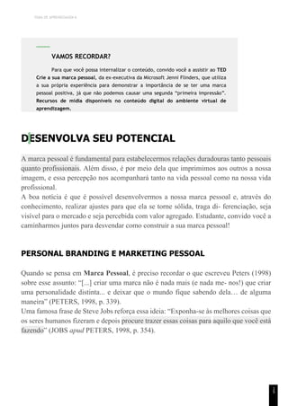 TEMA DE APRENDIZAGEM 6
1
5
DESENVOLVA SEU POTENCIAL
A marca pessoal é fundamental para estabelecermos relações duradouras tanto pessoais
quanto profissionais. Além disso, é por meio dela que imprimimos aos outros a nossa
imagem, e essa percepção nos acompanhará tanto na vida pessoal como na nossa vida
profissional.
A boa notícia é que é possível desenvolvermos a nossa marca pessoal e, através do
conhecimento, realizar ajustes para que ela se torne sólida, traga di- ferenciação, seja
visível para o mercado e seja percebida com valor agregado. Estudante, convido você a
caminharmos juntos para desvendar como construir a sua marca pessoal!
PERSONAL BRANDING E MARKETING PESSOAL
Quando se pensa em Marca Pessoal, é preciso recordar o que escreveu Peters (1998)
sobre esse assunto: “[...] criar uma marca não é nada mais (e nada me- nos!) que criar
uma personalidade distinta... e deixar que o mundo fique sabendo dela… de alguma
maneira” (PETERS, 1998, p. 339).
Uma famosa frase de Steve Jobs reforça essa ideia: “Exponha-se às melhores coisas que
os seres humanos fizeram e depois procure trazer essas coisas para aquilo que você está
fazendo” (JOBS apud PETERS, 1998, p. 354).
VAMOS RECORDAR?
Para que você possa internalizar o conteúdo, convido você a assistir ao TED
Crie a sua marca pessoal, da ex-executiva da Microsoft Jenni Flinders, que utiliza
a sua própria experiência para demonstrar a importância de se ter uma marca
pessoal positiva, já que não podemos causar uma segunda “primeira impressão”.
Recursos de mídia disponíveis no conteúdo digital do ambiente virtual de
aprendizagem.
 