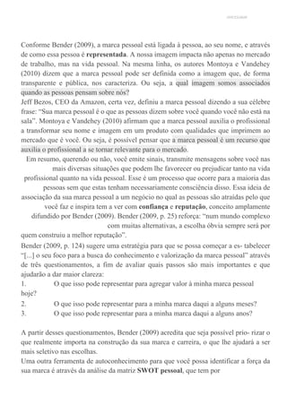 UNICESUMAR
Conforme Bender (2009), a marca pessoal está ligada à pessoa, ao seu nome, e através
de como essa pessoa é representada. A nossa imagem impacta não apenas no mercado
de trabalho, mas na vida pessoal. Na mesma linha, os autores Montoya e Vandehey
(2010) dizem que a marca pessoal pode ser definida como a imagem que, de forma
transparente e pública, nos caracteriza. Ou seja, a qual imagem somos associados
quando as pessoas pensam sobre nós?
Jeff Bezos, CEO da Amazon, certa vez, definiu a marca pessoal dizendo a sua célebre
frase: “Sua marca pessoal é o que as pessoas dizem sobre você quando você não está na
sala”. Montoya e Vandehey (2010) afirmam que a marca pessoal auxilia o profissional
a transformar seu nome e imagem em um produto com qualidades que imprimem ao
mercado que é você. Ou seja, é possível pensar que a marca pessoal é um recurso que
auxilia o profissional a se tornar relevante para o mercado.
Em resumo, querendo ou não, você emite sinais, transmite mensagens sobre você nas
mais diversas situações que podem lhe favorecer ou prejudicar tanto na vida
profissional quanto na vida pessoal. Esse é um processo que ocorre para a maioria das
pessoas sem que estas tenham necessariamente consciência disso. Essa ideia de
associação da sua marca pessoal a um negócio no qual as pessoas são atraídas pelo que
você faz e inspira tem a ver com confiança e reputação, conceito amplamente
difundido por Bender (2009). Bender (2009, p. 25) reforça: “num mundo complexo
com muitas alternativas, a escolha óbvia sempre será por
quem construiu a melhor reputação”.
Bender (2009, p. 124) sugere uma estratégia para que se possa começar a es- tabelecer
“[...] o seu foco para a busca do conhecimento e valorização da marca pessoal” através
de três questionamentos, a fim de avaliar quais passos são mais importantes e que
ajudarão a dar maior clareza:
1. O que isso pode representar para agregar valor à minha marca pessoal
hoje?
2. O que isso pode representar para a minha marca daqui a alguns meses?
3. O que isso pode representar para a minha marca daqui a alguns anos?
A partir desses questionamentos, Bender (2009) acredita que seja possível prio- rizar o
que realmente importa na construção da sua marca e carreira, o que lhe ajudará a ser
mais seletivo nas escolhas.
Uma outra ferramenta de autoconhecimento para que você possa identificar a força da
sua marca é através da análise da matriz SWOT pessoal, que tem por
 