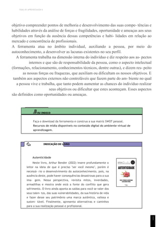 TEMA DE APRENDIZAGEM 6
1
1
objetivo compreender pontos de melhoria e desenvolvimento das suas compe- tências e
habilidades através da análise de forças e fragilidades, oportunidade e ameaças aos seus
objetivos em função da ausência dessas competências e habi- lidades em relação ao
mercado e concorrência de profissionais.
A ferramenta atua no âmbito individual, auxiliando a pessoa, por meio do
autoconhecimento, a desenvolver as lacunas existentes no seu perfil.
A ferramenta trabalha na dimensão interna do indivíduo e diz respeito aos as- pectos
internos e que são de responsabilidade da pessoa, como o aspecto intelectual
(formações, relacionamento, conhecimentos técnicos, dentre outras), e dizem res- peito
as nossas forças ou fraquezas, que auxiliam ou dificultam os nossos objetivos. E
também aos aspectos externos não controláveis que fazem parte do am- biente no qual
a pessoa vive e trabalha, que tanto podem aumentar as chances do indivíduo realizar
seus objetivos ou dificultar que estes aconteçam. Esses aspectos
são definidos como oportunidades ou ameaças.
EU INDICO
Faça o download da ferramenta e construa a sua matriz SWOT pessoal.
Recursos de mídia disponíveis no conteúdo digital do ambiente virtual de
aprendizagem.
Autenticidade
Neste livro, Arthur Bender (2022) insere profundamente o
leitor na ideia de que é preciso "ser você mesmo", porém é
necessá- rio o desenvolvimento do autoconhecimento, pois, na
ausência deste, pode haver consequências desastrosas para a sua
ima- gem. Nessa perspectiva, revisita mitos, inverdades,
armadilhas e mostra onde está a fonte do conflito que gera
sofrimento. O livro ainda aponta as saídas para você se valer dos
seus talen- tos, das suas vulnerabilidades, da sua história de vida
e fazer desse seu patrimônio uma marca autêntica, valiosa e
susten- tável. Finalmente, apresenta alternativas e caminhos
para a sua realização pessoal e profissional.
INDICAÇÃO DE LIVRO
 
