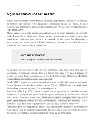 UNICESUMAR
O QUE FAZ SEUS OLHOS BRILHAREM?
Somos frequentemente bombardeados com artigos, reportagens e conteúdos disponíveis
na Internet que indicam como deveríamos administrar nossas car- reiras. É nesse
momento que entendemos que não estamos realizando 10% dos esforços recomendados
(BENDER, 2009).
Muitas vezes, com a vida agitada do cotidiano, com as novas demandas de mercado,
tendo de conciliar a vida pessoal (filhos, marido, esposa, pais, amigos etc.), parece não
haver tempo suficiente para suprir a necessidade de dar conta das obrigações e
sobrecarga a que estamos sujeitos. Então, muitas vezes, pensar na carreira fica em outra
prioridade dos nossos esforços e objetivos.
Se vivemos em um mundo cada vez mais complexo, onde existe uma infinidade de
informações disponíveis, muitas delas em tempo real, cada vez mais é preciso ser
seletivo na busca desse conhecimento, a fim de definir os seus objetivos e identificar
oportunidades que incidam na sua marca pessoal.
Bender (2009) sugere que o primeiro norteador a ser considerado como se- lecionador
diz respeito aos seus objetivos iniciais e metas. Vieira (2015) destaca a importância de
darmos foco para o atingimento dos nossos objetivos.
Para Vieira (2015, p. 102), “foco é a capacidade de aproveitar as condições naturais
disponíveis a qualquer um, produzir poder e gerar mudanças ao se concentrar em um
único ponto”. Pensando nessa frase, foco é uma oportuni- dade para fazer, produzir e
gerar oportunidades através da sua autorresponsa- bilização no processo. Nesse
momento, você deve estar se perguntando: onde eu devo colocar o meu foco?
Para responder a essa pergunta, eu desafio você a resolver três exercícios elaborados por
Vieira (2015) que lhe ajudarão na resolução dessa questão. Faça o download do arquivo
disponíveis no conteúdo digital do ambiente virtual de aprendizagem.
VOCÊ SABE RESPONDER?
Você já se perguntou o que faz os seus olhos brilharem?
 