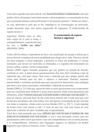 UNICESUMAR
1
1
Uma outra sugestão relevante trata de você buscar diversificar o conhecimento, mas sem
perder o foco, até porque é necessário manter o direcionamento e a concentração na área
que se pretende destacar como profissional. E obviamente, permitir o “brilho nos olhos”,
ou seja, apaixonar-se pelo que se faz, empolgar-se na comunicação, na motivação,
sempre buscando mais, mas nunca esquecendo da segurança. O conhecimento dá
suporte técnico e
segurança. Quanto mais se sabe,
mais seguro de si você se torna, e,
consequentemente, a paixão pelo que
faz traz o “brilho aos olhos”
(BENDER, 2009).
O conhecimento dá suporte
técnico e segurança
Vieira (2015) reforça a importância do foco e da canalização da energia e afirma que é
preciso buscar a mudança da nossa modalidade para atingir tal es- tado. Para isso, divide
em duas situações a serem mapeadas: a primeira se refere aos problemas e a nossas
limitações, que devem ser resolvidas ou eliminadas, e a segunda está relacionada aos
nossos sonhos e metas a serem conquistadas.
Bender (2009) sugere formular perguntas que nos ajudem na tomada de decisão,
conforme já visto. A partir desses questionamentos fica mais fácil considerar o tipo de
impressão que você quer causar, bem como o mercado que quer atingir, porém não
existe uma fórmula para tal, pois o objetivo é individual. Portanto, imprimir
autenticidade e confiança auxiliarão para que seja possível desenvolver uma estratégia
que torne a sua marca consistente, consolidada e admirada no mercado.
Bender (2009, p. 211) fala que, apesar de todas as ações que possamos nos comprometer
para nos concentrar para melhorar a nossa marca pessoal, ainda assim passaremos por
obstáculos, afinal “existem coisas que você pode mudar e outras que você não pode”. E,
para ser sincera, está tudo bem! Se dar conta dessa máxima não é razão para que você
desista dos seus planos, dos seus sonhos, isso será apenas a constatação de que você não
tem todas as respostas. Ainda como escreveu Bender (2012, p. 56) “[...] tudo depende
da forma como você encara a vida”. E mais do que isso, será uma forma de você
aproveitar o máximo de opor- tunidades que se apresentarem.
Você deve estar pensando que essas reflexões que você fez para si também são uma
forma de se comunicar com você mesmo, e essa é uma percepção correta, pois nos
questionamos sobre temas que muitas vezes não compartilhamos com as outras pessoas,
e se compartilhamos, utilizamos uma linguagem negativa ou adotamos um padrão
linguístico que remete ao fracasso, como: “nunca acabo
 