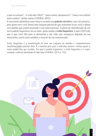 TEMA DE APRENDIZAGEM 6
“
o que eu começo”, “a vida não é fácil”, “quero sumir, desaparecer”, “nunca vou realizar
meus sonhos”, dentre outras (VIEIRA, 2015).
É necessário identificar essas frases e assumir um padrão corretivo, com viés positivo,
pois quem ouve você forma uma imagem parcial do que realmente levou você a adotar
esse padrão que estará associado a sua marca pessoal. A partir da identificação de um
novo padrão linguístico, faz-se emer- gente mudar o estilo linguístico. Lopes (2021) diz
que o que você fala para si determina a sua vida, que enriquecer depende da sua
autoestima, assim como também o sucesso da sua comunicação.
Estilo linguístico é a manifestação de todo um conjunto de atitudes e comportamentos
manifestos pelas palavras ditas. É a maneira pela qual o indivíduo mostra e reforça quem é,
como pensa e no que acredita. Tal qual o padrão linguístico, o estilo linguístico é a repre-
sentação verbal da identidade do indivíduo (VIEIRA, 2015, p. 152).
1
1
5
 