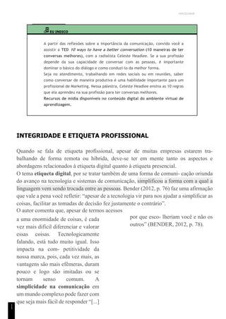 UNICESUMAR
1
1
EU INDICO
A partir das reflexões sobre a importância da comunicação, convido você a
assistir a TED 10 ways to have a better conversation (10 maneiras de ter
conversas melhores), com a radialista Celeste Headlee. Se a sua profissão
depende da sua capacidade de conversar com as pessoas, é importante
dominar o básico do diálogo e como conduzi-lo da melhor forma.
Seja no atendimento, trabalhando em redes sociais ou em reuniões, saber
como conversar de maneira produtiva é uma habilidade importante para um
profissional de Marketing. Nessa palestra, Celeste Headlee ensina as 10 regras
que ela aprendeu na sua profissão para ter conversas melhores.
Recursos de mídia disponíveis no conteúdo digital do ambiente virtual de
aprendizagem.
INTEGRIDADE E ETIQUETA PROFISSIONAL
Quando se fala de etiqueta profissional, apesar de muitas empresas estarem tra-
balhando de forma remota ou híbrida, deve-se ter em mente tanto os aspectos e
abordagens relacionados à etiqueta digital quanto à etiqueta presencial.
O tema etiqueta digital, por se tratar também de uma forma de comuni- cação oriunda
do avanço na tecnologia e sistemas de comunicação, simplificou a forma com a qual a
linguagem vem sendo trocada entre as pessoas. Bender (2012, p. 76) faz uma afirmação
que vale a pena você refletir: “apesar de a tecnologia vir para nos ajudar a simplificar as
coisas, facilitar as tomadas de decisão fez justamente o contrário”.
O autor comenta que, apesar de termos acessos
a uma enormidade de coisas, é cada
vez mais difícil diferenciar e valorar
essas coisas. Tecnologicamente
falando, está tudo muito igual. Isso
impacta na com- petitividade da
nossa marca, pois, cada vez mais, as
vantagens são mais efêmeras, duram
pouco e logo são imitadas ou se
tornam senso comum. A
simplicidade na comunicação em
um mundo complexo pode fazer com
que seja mais fácil de responder “[...]
por que esco- lheriam você e não os
outros” (BENDER, 2012, p. 78).
 