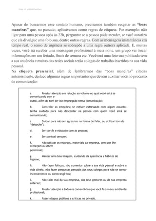 TEMA DE APRENDIZAGEM 6
Apesar de buscarmos esse contato humano, precisamos também resgatar as “boas
maneiras” que, no passado, aplicávamos como regras de etiqueta. Por exemplo: não
ligar para uma pessoa após às 22h, perguntar se a pessoa pode atender, se você autoriza
que ela divulgue uma foto sua, dentre outras regras. Com as mensagens instantâneas em
tempo real, o senso de urgência se sobrepõe a uma regra outrora aplicada. E, muitas
vezes, você irá receber uma mensagem profissional à meia noite, um grupo vai trocar
informações em um feriado, finais de semana etc. Você terá uma foto sua publicada sem
a sua anuência e muitas das redes sociais terão colegas de trabalho inseridos na sua vida
pessoal.
Na etiqueta presencial, além de lembrarmos das “boas maneiras” citadas
anteriormente, destaco algumas regras importantes que devem auxiliar você no processo
de comunicação:
a. Prestar atenção em relação ao volume no qual você está se
comunicando com o
outro, além do tom de voz empregado nessa comunicação;
b. Controlar as emoções; se estiver estressado com algum assunto,
tenha cuidado para não descontar na pessoa com quem você está se
comunicando;
c. Cuidar para não ser agressivo na forma de falar, ou utilizar tom de
“deboche”;
d. Ser cortês e educado com as pessoas;
e. Ser pontual sempre;
f. Não utilizar os recursos, materiais da empresa, sem que lhe
ofereçam ou deem
permissão;
g. Manter uma boa imagem, cuidando da aparência e hábitos de
higiene;
h. Não fazer fofocas, não comentar sobre a sua vida pessoal e sobre a
vida alheia, não fazer perguntas pessoais aos seus colegas para não se tornar
inconveniente ou constrangê-los;
i. Não falar mal da sua empresa, dos seus gestores ou da sua empresa
anterior;
j. Prestar atenção a todos os comentários que você faz no seu ambiente
profissional;
k. Fazer elogios públicos e críticas no privado.
 