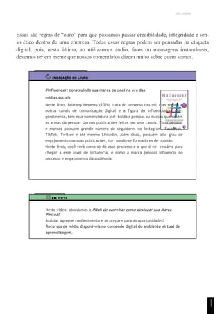 UNICESUMAR
Essas são regras de “ouro” para que possamos passar credibilidade, integridade e sen-
so ético dentro de uma empresa. Todas essas regras podem ser pensadas na etiqueta
digital, pois, nesta última, ao utilizarmos áudio, fotos ou mensagens instantâneas,
devemos ter em mente que nossos comentários dizem muito sobre quem somos.
INDICAÇÃO DE LIVRO
#influencer: construindo sua marca pessoal na era das
mídias sociais
Neste livro, Brittany Henessy (2020) trata do universo das mí- dias sociais e
outros canais de comunicação digital e a figura do influenciador, que,
geralmente, tem essa nomenclatura atri- buída a pessoas ou marcas que detêm
as armas da persua- são nas publicações feitas nos seus canais. Essas pessoas
e marcas possuem grande número de seguidores no Instagram, Facebook,
TikTok, Twitter e até mesmo LinkedIn. Além disso, possuem alto grau de
engajamento nas suas publicações, tor- nando-se formadores de opinião.
Neste livro, você verá como se dá esse processo e o que é ne- cessário para
chegar a esse nível de influência, e como a marca pessoal influencia no
processo e engajamento da audiência.
EM FOCO
Neste vídeo, abordamos o Pitch de carreira: como destacar sua Marca
Pessoal.
Assista, agregue conhecimento e se prepare para as oportunidades!
Recursos de mídia disponíveis no conteúdo digital do ambiente virtual de
aprendizagem.
1
1
1
 