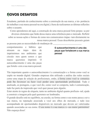 TEMA DE APRENDIZAGEM 6
NOVOS DESAFIOS
Estudante, partindo do conhecimento sobre a construção da sua marca, a im- portância
de trabalhar a sua marca pessoal na era digital, é hora de realizarmos as últimas reflexões
sobre o assunto.
Como aprendemos até aqui, a construção de uma marca pessoal forte perpas- sa por
diversos elementos que farão dessa marca uma referência para o mercado. Refletir
sobre as nossas ações e formas de como nos comunicamos impac- tam diretamente na
nossa marca pessoal. Essas descobertas pessoais guiam
as pessoas para as necessidades de mudanças de
comportamentos e hábitos que
atrasam ou impe- dem de
imprimirmos nos ambientes que
circula- mos quem somos e que
marca queremos imprimir. O
autoconhecimento é uma das peças
que fortale- cem a sua marca pessoal.
O autoconhecimento é uma das
peças que fortalecem a sua marca
pessoal
Tão importante quanto o autoconhecimento é a comunicação e a forma como você se
expõe no mundo digital. Grandes empresas têm utilizado a análise das redes sociais
como uma etapa de seleção de profissionais, então, a forma como você se comunica
pode lhe favorecer ou fazer você perder uma oportunidade profissional. Tudo é
analisado, as postagens, o que você diz, como você se comporta, tudo é comunicação,
tudo faz parte da impressão que você quer passar para alguém.
Estar atento às regras de etiqueta, tanto no ambiente digital quanto profissio- nal, ajuda
a construir a imagem pela qual queremos ser lembrados.
O grande desafio está no equilíbrio, na coesão, na forma como o seu nome passa a ser a
sua marca, na reputação associada a você aos olhos do mercado, e tudo isso
acompanhado de oportunidades disponíveis no mercado que devem ser valorizadas
quando associadas ao seu nome. O seu nome é a sua marca e o seu maior patrimônio!
Não esqueça disso!
 