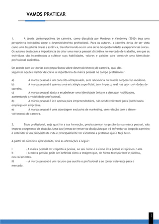 VAMOS PRATICAR
1
1
1. A teoria contemporânea de carreira, como discutida por Montoya e Vandehey (2010) traz uma
perspectiva inovadora sobre o desenvolvimento profissional. Para os autores, a carreira deixa de ser vista
como uma trajetória linear e estática, transformando-se em uma série de oportunidades e experiências únicas.
Os autores destacam a importância de criar uma marca pessoal distintiva no mercado de trabalho, em que os
indivíduos são incentivados a cultivar suas habilidades, valores e paixões para construir uma identidade
profissional autêntica.
De acordo com as teorias contemporâneas sobre desenvolvimento de carreira, qual das
seguintes opções melhor descreve a importância da marca pessoal no campo profissional?
a) A marca pessoal é um conceito ultrapassado, sem relevância no mundo corporativo moderno.
b) A marca pessoal é apenas uma estratégia superficial, sem impacto real nas oportuni- dades de
carreira.
c) A marca pessoal ajuda a estabelecer uma identidade única e a destacar habilidades,
aumentando a visibilidade profissional.
d) A marca pessoal é útil apenas para empreendedores, não sendo relevante para quem busca
emprego em empresas.
e) A marca pessoal é uma abordagem exclusiva de marketing, sem relação com o desen-
volvimento de carreira.
2. Todo profissional, seja qual for a sua formação, precisa pensar na gestão da sua marca pessoal, não
importa o segmento de atuação. Uma das formas de vencer os obstáculos que irá enfrentar ao longo do caminho
é entender o seu propósito de vida e principalmente ter escolhido a profissão que o faça feliz.
A partir do contexto apresentado, leia as afirmações a seguir:
I - A marca pessoal diz respeito à pessoa, ao seu nome e a como esta pessoa é represen- tada.
II - A marca pessoal pode ser definida como a imagem que, de forma transparente e pública,
nos caracteriza.
III - A marca pessoal é um recurso que auxilia o profissional a se tornar relevante para o
mercado.
 