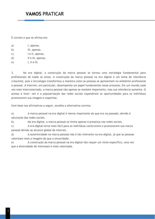VAMOS PRATICAR
1
1
É correto o que se afirma em:
a) I, apenas.
b) III, apenas.
c) I e II, apenas.
d) II e III, apenas.
e) I, II e III.
3. Na era digital, a construção da marca pessoal se tornou uma estratégia fundamental para
profissionais de todas as áreas. A construção da marca pessoal na era digital é um tema de relevância
crescente, pois a tecnologia transformou a maneira como as pessoas se apresentam no ambiente profissional
e pessoal. A Internet, em particular, desempenha um papel fundamental nesse processo. Em um mundo cada
vez mais interconectado, a marca pessoal não apenas se mantém importante, mas sua relevância aumenta. O
acesso à inter- net e a popularização das redes sociais expandiram as oportunidades para os indivíduos
promoverem sua imagem e expertise.
Com base nas afirmativas a seguir, escolha a alternativa correta:
a) A marca pessoal na era digital é menos importante do que era no passado, devido à
saturação das redes sociais.
b) Na era digital, a marca pessoal se limita apenas à presença nas redes sociais.
c) A era digital torna mais fácil para os indivíduos construírem e promoverem sua marca
pessoal devido ao alcance global da internet.
d) A autenticidade na marca pessoal não é tão relevante na era digital, já que as pessoas
valorizam mais a imagem do que a sinceridade.
e) A construção da marca pessoal na era digital não requer um nicho específico, uma vez
que a diversidade de interesses é mais valorizada.
 