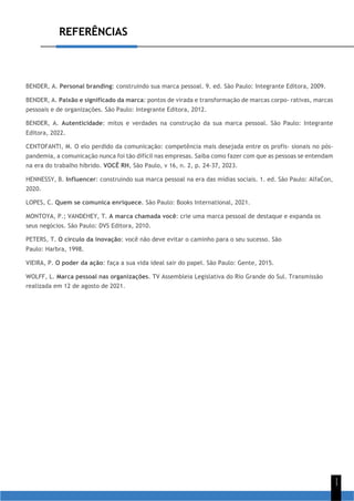 REFERÊNCIAS
1
1
BENDER, A. Personal branding: construindo sua marca pessoal. 9. ed. São Paulo: Integrante Editora, 2009.
BENDER, A. Paixão e significado da marca: pontos de virada e transformação de marcas corpo- rativas, marcas
pessoais e de organizações. São Paulo: Integrante Editora, 2012.
BENDER, A. Autenticidade: mitos e verdades na construção da sua marca pessoal. São Paulo: Integrante
Editora, 2022.
CENTOFANTI, M. O elo perdido da comunicação: competência mais desejada entre os profis- sionais no pós-
pandemia, a comunicação nunca foi tão difícil nas empresas. Saiba como fazer com que as pessoas se entendam
na era do trabalho híbrido. VOCÊ RH, São Paulo, v 16, n. 2, p. 24-37, 2023.
HENNESSY, B. Influencer: construindo sua marca pessoal na era das mídias sociais. 1. ed. São Paulo: AlfaCon,
2020.
LOPES, C. Quem se comunica enriquece. São Paulo: Books International, 2021.
MONTOYA, P.; VANDEHEY, T. A marca chamada você: crie uma marca pessoal de destaque e expanda os
seus negócios. São Paulo: DVS Editora, 2010.
PETERS, T. O círculo da inovação: você não deve evitar o caminho para o seu sucesso. São
Paulo: Harbra, 1998.
VIEIRA, P. O poder da ação: faça a sua vida ideal sair do papel. São Paulo: Gente, 2015.
WOLFF, L. Marca pessoal nas organizações. TV Assembleia Legislativa do Rio Grande do Sul. Transmissão
realizada em 12 de agosto de 2021.
 