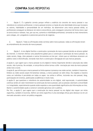 CONFIRA SUAS RESPOSTAS
1
1
1. Opção C. É o gabarito correto porque reflete a essência do conceito de marca pessoal e sua
relevância no contexto profissional. A marca pessoal envolve a criação de uma identidade única que incorpora
os valores, habilidades e personalidade de um indivíduo. Ao desenvolver uma marca pessoal sólida, os
profissionais conseguem se destacar em meio à concorrência, pois conseguem comunicar de forma clara o que
os torna únicos e valiosos. Isso, por sua vez, aumenta a visibilidade profissional, tornando-os mais memoráveis
para colegas, em- pregadores e potenciais parceiros de negócios.
2. Opção E. Todas as afirmações estão corretas sobre marca pessoal, todas as afirmações levam
ao entendimento do conceito de marca pessoal.
3. Opção C. A era digital facilita a construção e promoção da marca pessoal devido ao alcance global
da internet. A internet oferece uma plataforma global para a construção e promoção da marca pessoal. As
redes sociais, blogs, sites pessoais e outras ferramentas on-line per- mitem que os indivíduos alcancem um
público vasto e diversificado, tornando mais fácil a construção e divulgação de suas marcas pessoais.
A opção A, que sugere que a marca pessoal na era digital é menos importante devido à saturação das redes
sociais, não é precisa. Na verdade, a concorrência online tornou a dife- renciação por meio da marca pessoal
ainda mais crucial.
A opção B, que afirma que a marca pessoal se limita apenas à presença nas redes sociais, também é imprecisa.
Embora as redes sociais sejam ferramentas valiosas, a marca pessoal vai além disso. Ela engloba a maneira
como um indivíduo é percebido em todos os aspec- tos online e offline, incluindo seu site pessoal, blog,
participação em eventos, publicações acadêmicas e muito mais.
A opção D, que questiona a relevância da autenticidade na era digital, está equivocada. A autenticidade
continua sendo um valor inestimável na construção da marca pessoal, pois as pessoas valorizam a sinceridade
e a integridade, especialmente quando estão expostas a uma quantidade significativa de informações on-line.
Manter a autenticidade ajuda a construir conexões genuínas com o público.
Por fim, a opção E, que sugere que a construção da marca pessoal na era digital não requer um nicho
específico, também é incorreta. Definir um nicho específico é uma estratégia eficaz para destacar-se em um
mercado saturado e atrair um público engajado.
 