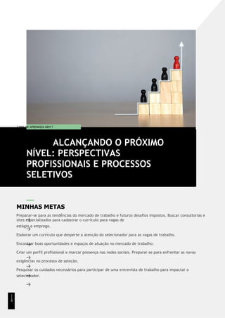 T EMA DE APRENDIZA GEM 7
MINHAS METAS
Preparar-se para as tendências do mercado de trabalho e futuros desafios impostos. Buscar consultorias e
sites especializados para cadastrar o currículo para vagas de
estágio e emprego.
Elaborar um currículo que desperte a atenção do selecionador para as vagas de trabalho.
Encontrar boas oportunidades e espaços de atuação no mercado de trabalho.
Criar um perfil profissional e marcar presença nas redes sociais. Preparar-se para enfrentar as novas
exigências no processo de seleção.
Pesquisar os cuidados necessários para participar de uma entrevista de trabalho para impactar o
selecionador.
ALCANÇANDO O PRÓXIMO
NÍVEL: PERSPECTIVAS
PROFISSIONAIS E PROCESSOS
SELETIVOS
1
1
8
 