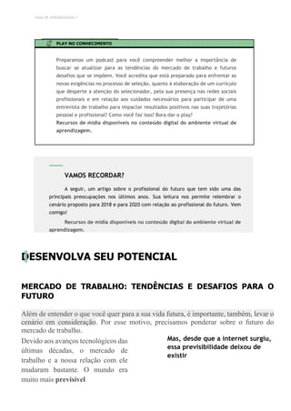 TEMA DE APRENDIZAGEM 7
PLAY NO CONHECIMENTO
Preparamos um podcast para você compreender melhor a importância de
buscar se atualizar para as tendências do mercado de trabalho e futuros
desafios que se impõem. Você acredita que está preparado para enfrentar as
novas exigências no processo de seleção, quanto á elaboração de um currículo
que desperte a atenção do selecionador, pela sua presença nas redes sociais
profissionais e em relação aos cuidados necessários para participar de uma
entrevista de trabalho para impactar resultados positivos nas suas trajetórias
pessoal e profissional? Como você faz isso? Bora dar o play?
Recursos de mídia disponíveis no conteúdo digital do ambiente virtual de
aprendizagem.
DESENVOLVA SEU POTENCIAL
MERCADO DE TRABALHO: TENDÊNCIAS E DESAFIOS PARA O
FUTURO
Além de entender o que você quer para a sua vida futura, é importante, também, levar o
cenário em consideração. Por esse motivo, precisamos ponderar sobre o futuro do
mercado de trabalho.
Devido aos avanços tecnológicos das
últimas décadas, o mercado de
trabalho e a nossa relação com ele
mudaram bastante. O mundo era
muito mais previsível
Mas, desde que a internet surgiu,
essa previsibilidade deixou de
existir
VAMOS RECORDAR?
A seguir, um artigo sobre o profissional do futuro que tem sido uma das
principais preocupações nos últimos anos. Sua leitura nos permite relembrar o
cenário proposto para 2018 e para 2020 com relação ao profissional do futuro. Vem
comigo!
Recursos de mídia disponíveis no conteúdo digital do ambiente virtual de
aprendizagem.
 