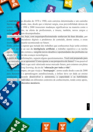 UNICESUMAR
e controlado nas décadas de 1970 e 1980, com carreiras determinadas e um caminho
hierárquico esperado, mas, desde que a internet surgiu, essa previsibilidade deixou de
existir. Os anos 1990 e 2000 trouxeram mudanças significativas na maneira como o
trabalho era feito, na oferta de profissionais, e trouxe, também, novos cargos e
atribuições a serem desempenhados.
Existemprofissões, hoje, com asquaisprofissionaisnão sonhavam há duas décadas, por
exemplo, influenciadores digitais e produtores de conteúdo, dentre outras, e essas
mudanças continuarão acontecendo no futuro.
Então, podemos esperar que metade dos trabalhos que conhecemos hoje serão extintos
até 2035 devido ao uso da inteligência artificial, o trabalho repetitivo e as tarefas
operacionais serão extintos e surgirão novos desafios e oportunidades das profissões no
século XXI diante dos avanços tecnológicos.
A partir dessas informações, seguem alguns questionamentos. Você está preparado para
esse mercado que se apresenta? Como ajustar a sua perspectiva de futuro? Uma possível
resposta é descobrir o que será valorizado nesse mercado futuro, pois estamos em plena
vigência do lifelong learning, da era da “educação por toda a vida”.
Nesses novos tempos, em que viceja a “heutagogia”, termo usado desde o ano de 2000
para denominar a aprendizagem autodirecionada, a ênfase deve ser dada ao ensino
continuado, buscando desenvolver a autonomia, a capacidade e as habilidades
particulares do indivíduo em diferentes contextos de conhecimento, tendo como apoio,
em especial, os docentes mentores.
1
8
1
 