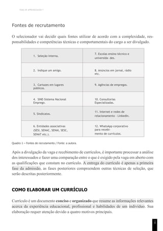 TEMA DE APRENDIZAGEM 7
1
8
Fontes de recrutamento
O selecionador vai decidir quais fontes utilizar de acordo com a complexidade, res-
ponsabilidades e competências técnicas e comportamentais do cargo a ser divulgado.
1. Seleção interna.
7. Escolas ensino técnico e
universida- des.
2. Indique um amigo. 8. Anúncios em jornal, rádio
etc.
3. Cartazes em lugares
públicos.
9. Agências de empregos.
4. SINE-Sistema Nacional
Emprego.
10. Consultorias
Especializadas.
5. Sindicatos.
11. Internet e redes de
relacionamento – LinkedIn.
6. Entidades associativas
(SESI, SENAC, SENAI, SESC,
SENAT etc.).
12. WhatsApp corporativo
para recebi-
mento de currículos.
Quadro 1 – Fontes de recrutamento / Fonte: a autora.
Após a divulgação da vaga e recebimento de currículos, é importante processar a análise
dos interessados e fazer uma comparação entre o que é exigido pela vaga em aberto com
as qualificações que constam no currículo. A entrega do currículo é apenas a primeira
fase da admissão, as fases posteriores compreendem outras técnicas de seleção, que
serão descritas posteriormente.
COMO ELABORAR UM CURRÍCULO
Currículo é um documento conciso e organizado que resume as informações relevantes
acerca da experiência educacional, profissional e habilidades de um indivíduo. Sua
elaboração requer atenção devido a quatro motivos principais.
 