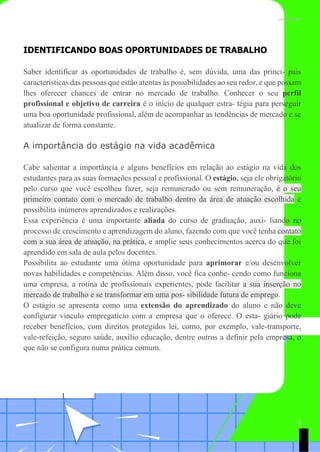 TEMA DE APRENDIZAGEM 7 UNICESUMAR
IDENTIFICANDO BOAS OPORTUNIDADES DE TRABALHO
Saber identificar as oportunidades de trabalho é, sem dúvida, uma das princi- pais
características das pessoas que estão atentas às possibilidades ao seu redor, e que possam
lhes oferecer chances de entrar no mercado de trabalho. Conhecer o seu perfil
profissional e objetivo de carreira é o início de qualquer estra- tégia para perseguir
uma boa oportunidade profissional, além de acompanhar as tendências de mercado e se
atualizar de forma constante.
A importância do estágio na vida acadêmica
Cabe salientar a importância e alguns benefícios em relação ao estágio na vida dos
estudantes para as suas formações pessoal e profissional. O estágio, seja ele obrigatório
pelo curso que você escolheu fazer, seja remunerado ou sem remuneração, é o seu
primeiro contato com o mercado de trabalho dentro da área de atuação escolhida e
possibilita inúmeros aprendizados e realizações.
Essa experiência é uma importante aliada do curso de graduação, auxi- liando no
processo de crescimento e aprendizagem do aluno, fazendo com que você tenha contato
com a sua área de atuação, na prática, e amplie seus conhecimentos acerca do que foi
aprendido em sala de aula pelos docentes.
Possibilita ao estudante uma ótima oportunidade para aprimorar e/ou desenvolver
novas habilidades e competências. Além disso, você fica conhe- cendo como funciona
uma empresa, a rotina de profissionais experientes, pode facilitar a sua inserção no
mercado de trabalho e se transformar em uma pos- sibilidade futura de emprego.
O estágio se apresenta como uma extensão do aprendizado do aluno e não deve
configurar vínculo empregatício com a empresa que o oferece. O esta- giário pode
receber benefícios, com direitos protegidos lei, como, por exemplo, vale-transporte,
vale-refeição, seguro saúde, auxílio educação, dentre outros a definir pela empresa, o
que não se configura numa prática comum.
1
9
1
 
