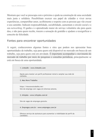 TEMA DE APRENDIZAGEM 7
1
9
Mostram que você se preocupa com o próximo e ajuda na construção de uma sociedade
mais justa e solidária. Possibilitam exercer seu papel de cidadão e viver novas
experiências, compartilhar amor, acolhimento e respeito com as pessoas que vão cruzar
o seu caminho. Indicam responsabilidade, sociabilidade, aumentam o círculo social e o
seu networking. O ganho e o aprendizado maior do serviço voluntário são para quem
doa, e não para quem recebe, trazem a sensação de gratidão e ajudam a ressignificar o
conceito de felicidade.
Fontes para encontrar oportunidades
A seguir, conheceremos algumas fontes e sites que podem nos apresentar boas
oportunidades de trabalho, seja para quem está disponível no mercado em busca de um
trabalho, seja para quem está em atividade. É importante acompanhar o movimento do
mercado de trabalho por meio de pesquisas e consultas periódicas, principalmente se
está em busca de uma oportunidade.
1. LinkedIn - www.linkedin.com
Opção para manter um perfil profissional visível e ampliar sua rede de
contatos.
2. Meu Novo Trabalho
https://meunovotrabalho.me/
Site de emprego com vagas em diversos setores.
3. Infojobs - www.infojobs.com.br
Site de vagas de empregos gratuito.
4. Empregos.com.br - www.empregos.com.br
Oferece serviço de assinatura para aumentar a visibilidade do perfil do
candidato.
 