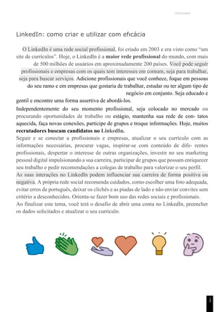 UNICESUMAR
1
9
LinkedIn: como criar e utilizar com efıcácia
O LinkedIn é uma rede social profissional, foi criado em 2003 e era visto como “um
site de currículos”. Hoje, o LinkedIn é a maior rede profissional do mundo, com mais
de 500 milhões de usuários em aproximadamente 200 países. Você pode seguir
profissionais e empresas com os quais tem interesses em comum, seja para trabalhar,
seja para buscar serviços. Adicione profissionais que você conhece, foque em pessoas
do seu ramo e em empresas que gostaria de trabalhar, estudar ou ter algum tipo de
negócio em conjunto. Seja educado e
gentil e encontre uma forma assertiva de abordá-los.
Independentemente do seu momento profissional, seja colocado no mercado ou
procurando oportunidades de trabalho ou estágio, mantenha sua rede de con- tatos
aquecida, faça novas conexões, participe de grupos e troque informações. Hoje, muitos
recrutadores buscam candidatos no LinkedIn.
Seguir e se conectar a profissionais e empresas, atualizar o seu currículo com as
informações necessárias, procurar vagas, inspirar-se com conteúdo de dife- rentes
profissionais, despertar o interesse de outras organizações, investir no seu marketing
pessoal digital impulsionando a sua carreira, participar de grupos que possam enriquecer
seu trabalho e pedir recomendações a colegas de trabalho para valorizar o seu perfil.
As suas interações no LinkedIn podem influenciar sua carreira de forma positiva ou
negativa. A própria rede social recomenda cuidados, como escolher uma foto adequada,
evitar erros de português, deixar os clichês e as piadas de lado e não enviar convites sem
critério a desconhecidos. Orienta-se fazer bom uso das redes sociais e profissionais.
Ao finalizar este tema, você terá o desafio de abrir uma conta no LinkedIn, preencher
os dados solicitados e atualizar o seu currículo.
 