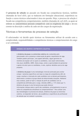 UNICESUMAR
1
9
O processo de seleção no passado era focado nas competências técnicas, também
chamadas de hard skills, que se traduzem em formação educacional, experiência na
função e cursos técnicos relacionados à área em questão. Hoje, o processo de seleção é
focado nas competências comportamentais, também chamadas de soft skills, as quais se
referem às características pessoais compatíveis com as exigências do cargo e devem
constar na descrição e análise de cada um dos cargos da organização.
Técnicas e ferramentas do processo de seleção
O selecionador vai decidir quais técnicas ou ferramentas utilizar de acordo com a
complexidade, responsabilidades e competências técnicas e comportamentais do cargo
a ser contratado.
DINÂMICA DE GRUPOS E ENTREVISTA COLETIVA
A dinâmica de grupo e a entrevista coletiva são conduzidas pelo
selecionador com a presença e observação do gestor requisitante da vaga.
Também podem participar, com papéis definidos, alguns gerentes ou
membros da equipe com os quais os candidatos, caso sejam selecionados,
irão atuar (ALMEIDA, 2009). Nesta etapa, existe a oportunidade de apresentar
o gestor do setor para os candidatos, e este, explicar detalhes acerca da vaga
proposta.
A dinâmica de grupo é uma metodologia vivencial praticada para avaliar
compor- tamentos específicos com base no mapa de competências (MC) do
cargo e analisar a interação de cada candidato com os demais participantes,
observando a conduta no grupo diante de determinadas situações. Mediante
essa conduta, pode-se fazer a relação do perfil do candidato com as
competências definidas para o cargo. Almeida (2009, p. 117) relata que “a
dinâmica de grupo é uma ferramenta que pode oferecer
informações valiosas sobre o perfil dos candidatos, principalmente no que se
refere às competências atitudinais ou comportamentais”. Para utilizar uma
das metodologias no processo de seleção, dinâmica de grupo ou entrevista
coletiva, vai depender da forma- ção acadêmica e experiência do profissional
de seleção que vai conduzir o processo.
 
