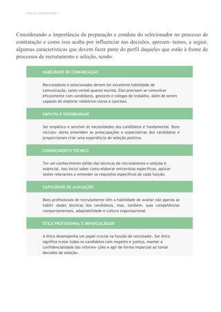 TEMA DE APRENDIZAGEM 7
Considerando a importância da preparação e conduta do selecionador no processo de
contratação e como isso acaba por influenciar nas decisões, apresen- tamos, a seguir,
algumas características que devem fazer parte do perfil daqueles que estão à frente de
processos de recrutamento e seleção, sendo:
HABILIDADE DE COMUNICAÇÃO
Recrutadores e selecionados devem ter excelente habilidade de
comunicação, tanto verbal quanto escrita. Eles precisam se comunicar
eficazmente com candidatos, gestores e colegas de trabalho, além de serem
capazes de elaborar relatórios claros e concisos.
EMPATIA E SENSIBILIDADE
Ser empático e sensível às necessidades dos candidatos é fundamental. Bons
recruta- dores entendem as preocupações e expectativas dos candidatos e
proporcionam criar uma experiência de seleção positiva.
CONHECIMENTO TÉCNICO
Ter um conhecimento sólido das técnicas de recrutamento e seleção é
essencial. Isso inclui saber como elaborar entrevistas específicas, aplicar
testes relevantes e entender os requisitos específicos de cada função.
CAPACIDADE DE AVALIAÇÃO
Bons profissionais de recrutamento têm a habilidade de avaliar não apenas as
habili- dades técnicas dos candidatos, mas, também, suas competências
comportamentais, adaptabilidade e cultura organizacional.
ÉTICA PROFISSIONAL E IMPARCIALIDADE
A ética desempenha um papel crucial na função de recrutador. Ser ético
significa tratar todos os candidatos com respeito e justiça, manter a
confidencialidade das informa- ções e agir de forma imparcial ao tomar
decisões de seleção.
 