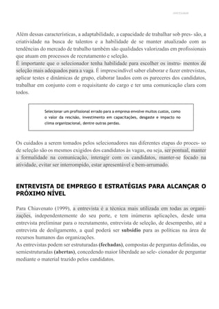 UNICESUMAR
Além dessas características, a adaptabilidade, a capacidade de trabalhar sob pres- são, a
criatividade na busca de talentos e a habilidade de se manter atualizado com as
tendências do mercado de trabalho também são qualidades valorizadas em profissionais
que atuam em processos de recrutamento e seleção.
É importante que o selecionador tenha habilidade para escolher os instru- mentos de
seleção mais adequados para a vaga. É imprescindível saber elaborar e fazer entrevistas,
aplicar testes e dinâmicas de grupo, elaborar laudos com os pareceres dos candidatos,
trabalhar em conjunto com o requisitante do cargo e ter uma comunicação clara com
todos.
Selecionar um profissional errado para a empresa envolve muitos custos, como
o valor da rescisão, investimento em capacitações, desgaste e impacto no
clima organizacional, dentre outras perdas.
Os cuidados a serem tomados pelos selecionadores nas diferentes etapas do proces- so
de seleção são os mesmos exigidos dos candidatos às vagas, ou seja, ser pontual, manter
a formalidade na comunicação, interagir com os candidatos, manter-se focado na
atividade, evitar ser interrompido, estar apresentável e bem-arrumado.
ENTREVISTA DE EMPREGO E ESTRATÉGIAS PARA ALCANÇAR O
PRÓXIMO NÍVEL
Para Chiavenato (1999), a entrevista é a técnica mais utilizada em todas as organi-
zações, independentemente do seu porte, e tem inúmeras aplicações, desde uma
entrevista preliminar para o recrutamento, entrevista de seleção, de desempenho, até a
entrevista de desligamento, a qual poderá ser subsídio para as políticas na área de
recursos humanos das organizações.
As entrevistas podem ser estruturadas (fechadas), compostas de perguntas definidas, ou
semiestruturadas (abertas), concedendo maior liberdade ao sele- cionador de perguntar
mediante o material trazido pelos candidatos.
 
