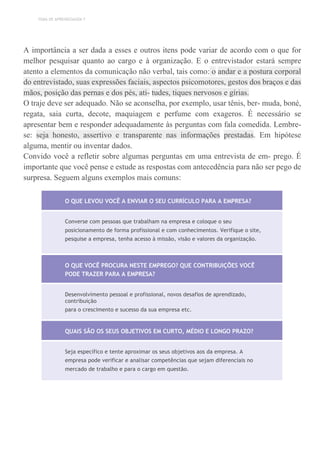 TEMA DE APRENDIZAGEM 7
A importância a ser dada a esses e outros itens pode variar de acordo com o que for
melhor pesquisar quanto ao cargo e à organização. E o entrevistador estará sempre
atento a elementos da comunicação não verbal, tais como: o andar e a postura corporal
do entrevistado, suas expressões faciais, aspectos psicomotores, gestos dos braços e das
mãos, posição das pernas e dos pés, ati- tudes, tiques nervosos e gírias.
O traje deve ser adequado. Não se aconselha, por exemplo, usar tênis, ber- muda, boné,
regata, saia curta, decote, maquiagem e perfume com exageros. É necessário se
apresentar bem e responder adequadamente às perguntas com fala comedida. Lembre-
se: seja honesto, assertivo e transparente nas informações prestadas. Em hipótese
alguma, mentir ou inventar dados.
Convido você a refletir sobre algumas perguntas em uma entrevista de em- prego. É
importante que você pense e estude as respostas com antecedência para não ser pego de
surpresa. Seguem alguns exemplos mais comuns:
O QUE LEVOU VOCÊ A ENVIAR O SEU CURRÍCULO PARA A EMPRESA?
Converse com pessoas que trabalham na empresa e coloque o seu
posicionamento de forma profissional e com conhecimentos. Verifique o site,
pesquise a empresa, tenha acesso à missão, visão e valores da organização.
O QUE VOCÊ PROCURA NESTE EMPREGO? QUE CONTRIBUIÇÕES VOCÊ
PODE TRAZER PARA A EMPRESA?
Desenvolvimento pessoal e profissional, novos desafios de aprendizado,
contribuição
para o crescimento e sucesso da sua empresa etc.
QUAIS SÃO OS SEUS OBJETIVOS EM CURTO, MÉDIO E LONGO PRAZO?
Seja específico e tente aproximar os seus objetivos aos da empresa. A
empresa pode verificar e analisar competências que sejam diferenciais no
mercado de trabalho e para o cargo em questão.
 
