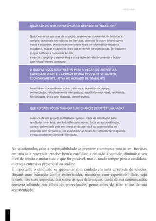 UNICESUMAR
1
1
QUAIS SÃO OS SEUS DIFERENCIAIS NO MERCADO DE TRABALHO?
Qualificar-se na sua área de atuação, desenvolver competências técnicas e
compor- tamentais necessárias ao mercado, domínio de outro idioma como
inglês e espanhol, bons conhecimentos na área de informática enquanto
estudante, buscar estágios na área que pretende se especializar, ler bastante
(o que melhora a comunicação oral
e escrita), ampliar o networking e a sua rede de relacionamento e buscar
aperfeiçoa- mento constante.
O QUE FAZ VOCÊ SER ATRATIVO PARA A VAGA? (DIZ RESPEITO À
EMPREGABILIDADE E À APTIDÃO DE UMA PESSOA DE SE MANTER,
ECONOMICAMENTE, ATIVA NO MERCADO DE TRABALHO)
Desenvolver competências como: liderança, trabalho em equipe,
comunicação, relacionamento interpessoal, equilíbrio emocional, resiliência,
flexibilidade, ética pro- fissional, dentre outras.
QUE FATORES PODEM DIMINUIR SUAS CHANCES DE OBTER UMA VAGA?
Ausência de um projeto profissional/pessoal, falta de orientação para
resultados (me- tas), sem iniciativa para inovar, falta de automotivação,
carreira gerenciada pela em- presa e não por você ou desenvolvida em
empresas sem referência, ser espectador ao invés de realizador/protagonista
e relacionamento (network) ilimitado.
Ao selecionador, cabe a responsabilidade de preparar o ambiente para as en- trevistas
em uma sala reservada, receber bem o candidato e deixá-lo à vontade, diminuir o seu
nível de tensão e anotar tudo o que for possível, mas olhando sempre para o candidato,
quer seja entrevista presencial ou on-line.
É importante o candidato se apresentar com cuidado em uma entrevista de seleção.
Busque uma interação com o entrevistador, mostre-se com espontanei- dade, seja
honesto nas suas respostas, fale sobre os seus diferenciais, cuide da sua comunicação,
converse olhando nos olhos do entrevistador, pense antes de falar e use da sua
argumentação.
 