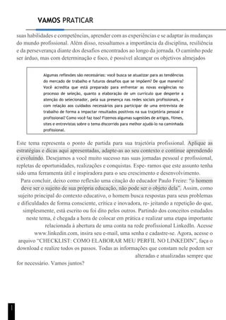 VAMOS PRATICAR
1
1
suas habilidades e competências, aprender com as experiências e se adaptar às mudanças
do mundo profissional. Além disso, ressaltamos a importância da disciplina, resiliência
e da perseverança diante dos desafios encontrados ao longo da jornada. O caminho pode
ser árduo, mas com determinação e foco, é possível alcançar os objetivos almejados
Algumas reflexões são necessárias: você busca se atualizar para as tendências
do mercado de trabalho e futuros desafios que se impõem? De que maneira?
Você acredita que está preparado para enfrentar as novas exigências no
processo de seleção, quanto a elaboração de um currículo que desperte a
atenção do selecionador, pela sua presença nas redes sociais profissionais, e
com relação aos cuidados necessários para participar de uma entrevista de
trabalho de forma a impactar resultados positivos na sua trajetória pessoal e
profissional? Como você faz isso? Fizemos algumas sugestões de artigos, filmes,
sites e entrevistas sobre o tema discorrido para melhor ajudá-lo na caminhada
profissional.
Este tema representa o ponto de partida para sua trajetória profissional. Aplique as
estratégias e dicas aqui apresentadas, adapte-as ao seu contexto e continue aprendendo
e evoluindo. Desejamos a você muito sucesso nas suas jornadas pessoal e profissional,
repletas de oportunidades, realizações e conquistas. Espe- ramos que este assunto tenha
sido uma ferramenta útil e inspiradora para o seu crescimento e desenvolvimento.
Para concluir, deixo como reflexão uma citação do educador Paulo Freire: “o homem
deve ser o sujeito de sua própria educação, não pode ser o objeto dela”. Assim, como
sujeito principal do contexto educativo, o homem busca respostas para seus problemas
e dificuldades de forma consciente, crítica e inovadora, re- jeitando a repetição do que,
simplesmente, está escrito ou foi dito pelos outros. Partindo dos conceitos estudados
neste tema, é chegada a hora de colocar em prática e realizar uma etapa importante
relacionada à abertura de uma conta na rede profissional LinkedIn. Acesse
www.linkedin.com, insira seu e-mail, uma senha e cadastre-se. Agora, acesse o
arquivo “CHECKLIST: COMO ELABORAR MEU PERFIL NO LINKEDIN”, faça o
download e realize todos os passos. Todas as informações que constam nele podem ser
alteradas e atualizadas sempre que
for necessário. Vamos juntos?
 