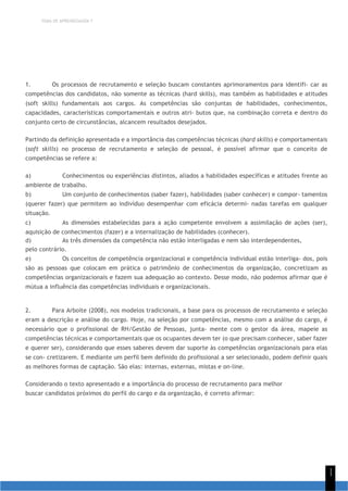 TEMA DE APRENDIZAGEM 7
1
1
1. Os processos de recrutamento e seleção buscam constantes aprimoramentos para identifi- car as
competências dos candidatos, não somente as técnicas (hard skills), mas também as habilidades e atitudes
(soft skills) fundamentais aos cargos. As competências são conjuntas de habilidades, conhecimentos,
capacidades, características comportamentais e outros atri- butos que, na combinação correta e dentro do
conjunto certo de circunstâncias, alcancem resultados desejados.
Partindo da definição apresentada e a importância das competências técnicas (hard skills) e comportamentais
(soft skills) no processo de recrutamento e seleção de pessoal, é possível afirmar que o conceito de
competências se refere a:
a) Conhecimentos ou experiências distintos, aliados a habilidades específicas e atitudes frente ao
ambiente de trabalho.
b) Um conjunto de conhecimentos (saber fazer), habilidades (saber conhecer) e compor- tamentos
(querer fazer) que permitem ao indivíduo desempenhar com eficácia determi- nadas tarefas em qualquer
situação.
c) As dimensões estabelecidas para a ação competente envolvem a assimilação de ações (ser),
aquisição de conhecimentos (fazer) e a internalização de habilidades (conhecer).
d) As três dimensões da competência não estão interligadas e nem são interdependentes,
pelo contrário.
e) Os conceitos de competência organizacional e competência individual estão interliga- dos, pois
são as pessoas que colocam em prática o patrimônio de conhecimentos da organização, concretizam as
competências organizacionais e fazem sua adequação ao contexto. Desse modo, não podemos afirmar que é
mútua a influência das competências individuais e organizacionais.
2. Para Arboite (2008), nos modelos tradicionais, a base para os processos de recrutamento e seleção
eram a descrição e análise do cargo. Hoje, na seleção por competências, mesmo com a análise do cargo, é
necessário que o profissional de RH/Gestão de Pessoas, junta- mente com o gestor da área, mapeie as
competências técnicas e comportamentais que os ocupantes devem ter (o que precisam conhecer, saber fazer
e querer ser), considerando que esses saberes devem dar suporte às competências organizacionais para elas
se con- cretizarem. E mediante um perfil bem definido do profissional a ser selecionado, podem definir quais
as melhores formas de captação. São elas: internas, externas, mistas e on-line.
Considerando o texto apresentado e a importância do processo de recrutamento para melhor
buscar candidatos próximos do perfil do cargo e da organização, é correto afirmar:
 