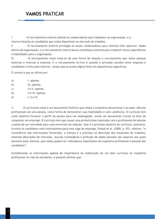 VAMOS PRATICAR
1
1
I - O recrutamento externo aborda os colaboradores que trabalham na organização, e o
interno focaliza os candidatos que estão disponíveis no mercado de trabalho.
II - O recrutamento externo privilegia os atuais colaboradores para oferecer-lhes oportuni- dades
dentro da organização, e o recrutamento interno busca candidatos externos para trazerem novas experiências
e habilidades para a organização.
III - O recrutamento misto trata-se de uma forma de seleção e recrutamento que reúne pessoas
externas e internas à empresa. E o recrutamento on-line é quando o principal contato entre empresa e
candidatos é feito pela internet, sendo esse processo digital feito em plataformas específicas.
É correto o que se afirma em:
a) I, apenas.
b) III, apenas.
c) I e II, apenas.
d) II e III, apenas.
e) I, II e III.
3. O curriculum vitae é um documento histórico que relata a trajetória educacional e as expe- riências
profissionais de uma pessoa, como forma de demonstrar suas habilidades e com- petências. O currículo tem
como objetivo fornecer o perfil da pessoa para um empregador, sendo um documento crucial na hora de
conquistar um emprego. O currículo tem que causar uma primeira boa impressão com o profissional de seleção
a ponto de ser convidado para uma entrevista de seleção. Esse é o principal objetivo do currículo: posicioná-
lo entre os candidatos mais interessantes para uma vaga de emprego. Faissal et al. (2009, p. 87), relatam: “a
consistência das informações fornecidas, a clareza e a precisão na descrição dos resultados de trabalho,
extensas descrições de instrução, lacunas cronológicas e profusão de dados pessoais são aspectos aos quais
devemos estar atentos, pois todos podem ser indicadores importantes da trajetória profissional e pessoal dos
candidatos”.
Considerando as informações acerca da importância da elaboração de um bom currículo na trajetória
profissional na vida do estudante, é possível afirmar que:
 
