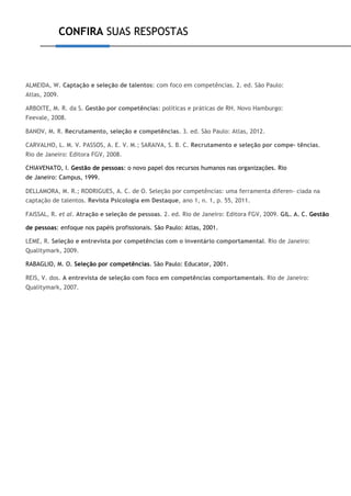 CONFIRA SUAS RESPOSTAS
ALMEIDA, W. Captação e seleção de talentos: com foco em competências. 2. ed. São Paulo:
Atlas, 2009.
ARBOITE, M. R. da S. Gestão por competências: políticas e práticas de RH. Novo Hamburgo:
Feevale, 2008.
BANOV, M. R. Recrutamento, seleção e competências. 3. ed. São Paulo: Atlas, 2012.
CARVALHO, L. M. V. PASSOS, A. E. V. M.; SARAIVA, S. B. C. Recrutamento e seleção por compe- tências.
Rio de Janeiro: Editora FGV, 2008.
CHIAVENATO, I. Gestão de pessoas: o novo papel dos recursos humanos nas organizações. Rio
de Janeiro: Campus, 1999.
DELLAMORA, M. R.; RODRIGUES, A. C. de O. Seleção por competências: uma ferramenta diferen- ciada na
captação de talentos. Revista Psicologia em Destaque, ano 1, n. 1, p. 55, 2011.
FAISSAL, R. et al. Atração e seleção de pessoas. 2. ed. Rio de Janeiro: Editora FGV, 2009. GIL. A. C. Gestão
de pessoas: enfoque nos papéis profissionais. São Paulo: Atlas, 2001.
LEME, R. Seleção e entrevista por competências com o inventário comportamental. Rio de Janeiro:
Qualitymark, 2009.
RABAGLIO, M. O. Seleção por competências. São Paulo: Educator, 2001.
REIS, V. dos. A entrevista de seleção com foco em competências comportamentais. Rio de Janeiro:
Qualitymark, 2007.
 