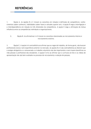 REFERÊNCIAS
1. Opção A. As opções B e C trocam os conceitos em relação à definição de competência: conhe-
cimentos (saber conhecer), habilidades (saber fazer) e atitudes (querer ser). A opção D nega a interligação e
a interdependência em relação às três dimensões da competência. A opção E nega a afirmação da mútua
influência entre as competências individuais e organizacionais.
2. Opção B. As afirmativas I e II trocam os conceitos relacionados ao recrutamento interno e
recrutamento externo.
3. Opção C. A opção A é contraditória ao afirmar que as vagas de trabalho, de forma geral, não buscam
profissionais novos e sem experiência anterior no mercado. As opções B e C são contraditórias ao dizerem que
o estágio obrigatório e o remunerado e o trabalho voluntário não são importantes e nem trazem benefícios na
vida pessoal e profissional dos estudantes. A opção E erra ao afirmar que o currículo on-line e os vídeos de
apresentação não são bem avaliados no processo de recrutamento e seleção de pessoas.
 